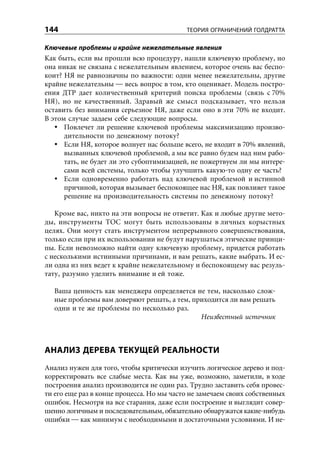 144                                        ТЕОРИЯ ОГРАНИЧЕНИЙ ГОЛДРАТТА

Ключевые проблемы и крайне нежелательные явления
Как быть, если вы прошли всю процедуру, нашли ключевую проблему, но
она никак не связана с нежелательным явлением, которое очень вас беспо-
коит? НЯ не равнозначны по важности: одни менее нежелательны, другие
крайне нежелательны — весь вопрос в том, кто оценивает. Модель постро-
ения ДТР дает количественный критерий поиска проблемы (связь с 70%
НЯ), но не качественный. Здравый же смысл подсказывает, что нельзя
оставить без внимания серьезное НЯ, даже если оно в эти 70% не входит.
В этом случае задаем себе следующие вопросы.
      Повлечет ли решение ключевой проблемы максимизацию произво-
      дительности по денежному потоку?
      Если НЯ, которое волнует нас больше всего, не входит в 70% явлений,
      вызванных ключевой проблемой, а мы все равно будем над ним рабо-
      тать, не будет ли это субоптимизацией, не пожертвуем ли мы интере-
      сами всей системы, только чтобы улучшить какую-то одну ее часть?
      Если одновременно работать над ключевой проблемой и истинной
      причиной, которая вызывает беспокоящее нас НЯ, как повлияет такое
      решение на производительность системы по денежному потоку?

   Кроме вас, никто на эти вопросы не ответит. Как и любые другие мето-
ды, инструменты ТОС могут быть использованы в личных корыстных
целях. Они могут стать инструментом непрерывного совершенствования,
только если при их использовании не будут нарушаться этические принци-
пы. Если невозможно найти одну ключевую проблему, придется работать
с несколькими истинными причинами, и вам решать, какие выбрать. И ес-
ли одна из них ведет к крайне нежелательному и беспокоящему вас резуль-
тату, разумно уделить внимание и ей тоже.

  Ваша ценность как менеджера определяется не тем, насколько слож-
  ные проблемы вам доверяют решать, а тем, приходится ли вам решать
  одни и те же проблемы по несколько раз.
                                             Неизвестный источник



АНАЛИЗ ДЕРЕВА ТЕКУЩЕЙ РЕАЛЬНОСТИ
Анализ нужен для того, чтобы критически изучить логическое дерево и под-
корректировать все слабые места. Как вы уже, возможно, заметили, в ходе
построения анализ производится не один раз. Трудно заставить себя провес-
ти его еще раз в конце процесса. Но мы часто не замечаем своих собственных
ошибок. Несмотря на все старания, даже если построение и выглядит совер-
шенно логичным и последовательным, обязательно обнаружатся какие-нибудь
ошибки — как минимум с необходимыми и достаточными условиями. И не-
 