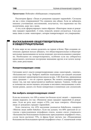 146                                       ТЕОРИЯ ОГРАНИЧЕНИЙ ГОЛДРАТТА

Примечание: Избегайте обобщающих утверждений.

   Рассмотрим фразу «Люди от рождения страдают паранойей». Согласны
ли вы с этим утверждением? Уж слишком оно общее. Если не добавлять
никаких уточняющих местоимений, получается, что параноики все без
исключения, даже мы с вами.
   А что, если сформулировать таким образом: «Некоторые люди от рожде-
ния страдают паранойей». С этим, пожалуй, можно согласиться. А вся раз-
ница лишь в слове «некоторые», которое конкретизирует это утверждение.



ВЫСКАЗЫВАНИЯ ОБЩЕУТВЕРДИТЕЛЬНЫЕ
И ОБЩЕОТРИЦАТЕЛЬНЫЕ
В этом мире не все можно разделить на черное и белое. При создании ло-
гических деревьев нельзя забывать, что общеутвердительные и общеотри-
цательные высказывания не всегда подходят для использования в диаграм-
ме. Необходимо их конкретизировать, особенно если вы собираетесь
представлять логическое построение вниманию других и не хотите испор-
тить свою репутацию.


Конкретизирующие слова
Ситуацию могут спасти конкретизирующие слова «некоторый», «многие»,
«большинство» и др. Выбрать наиболее подходящее для каждой ситуации
слово поможет ориентировочная шкала на рис. 3.40. Конечно, приведенная
здесь градация — это не строгое правило. Вы можете подкорректировать
шкалу так, как вам представляется наиболее верным. Главное, чтобы при
ее помощи вы могли оценить ситуацию и поставить высказывание в логи-
ческие рамки, сделать его более конкретным и понятным для слушателей.


Как выбрать конкретизирующее слово?
Если вы полагаете, что 10% и менее (но больше нуля) людей — параноики,
можно выразить это так: «Немногие люди страдают паранойей от рожде-
ния». Если же речь идет скорее о 25%, уже надо говорить: «Некоторые
люди от рождения страдают паранойей».
    Если считается, что 45% населения увлекается бейсболом, говорите:
«Многие люди любят бейсбол». Если мы думаем, что 60% зрителей не со-
гласны с присужденным штрафным очком, можно смело утверждать:
«Большинство болельщиков недовольны присуждением штрафного очка»,
а если число достигает 75%, то фраза будет звучать так: «Подавляющее
большинство болельщиков против штрафного очка». С технической точки
 