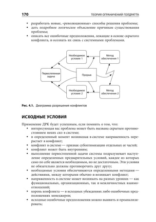 170                                         ТЕОРИЯ ОГРАНИЧЕНИЙ ГОЛДРАТТА

      разработать новые, «революционные» способы решения проблемы;
      дать подробное логическое объяснение причинам существования
      проблемы;
      описать все ошибочные предположения, лежащие в основе скрытого
      конфликта, и осознать их связь с системными проблемами.



                             Необходимое             Метод
                              условие 1          обеспечения 1




            Первостепенная
                                      Прорыв
                задача




                             Необходимое             Метод
                              условие 2          обеспечения 2



Рис. 4.1. Диаграмма разрешения конфликтов


ИСХОДНЫЕ УСЛОВИЯ
Применение ДРК будет успешным, если помнить о том, что:
    интересующая вас проблема может быть вызвана скрытым противо-
    стоянием неких сил в системе;
    в определенный момент возникшая в системе напряженность пере-
    растает в конфликт;
    конфликт в системе — признак субоптимизации отдельных ее частей;
    конфликт может быть внутренним;
    выполнение первостепенной задачи системы подразумевает наступ-
    ление определенных предварительных условий, каждое из которых
    само по себе является необходимым, но не достаточным. Эти условия
    не обязательно должны противоречить друг другу;
    необходимые условия обеспечиваются определенными методами —
    действиями, между которыми обычно и возникает конфликт;
    напряженность в системе может возникать на разных уровнях — как
    функциональных, организационных, так и межличностных взаимо-
    отношений;
    корень конфликта — в исходных убеждениях либо ошибочных пред-
    положениях менеджеров;
    исходные ошибочные предположения можно выявить и проанализи-
    ровать;
 