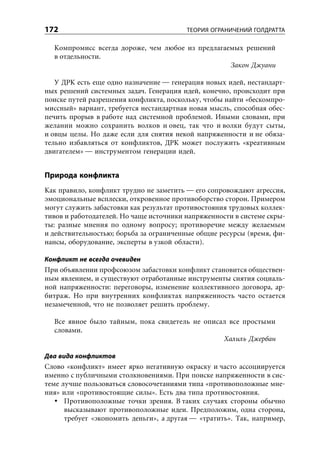 172                                      ТЕОРИЯ ОГРАНИЧЕНИЙ ГОЛДРАТТА

  Компромисс всегда дороже, чем любое из предлагаемых решений
  в отдельности.
                                                  Закон Джуани

   У ДРК есть еще одно назначение — генерация новых идей, нестандарт-
ных решений системных задач. Генерация идей, конечно, происходит при
поиске путей разрешения конфликта, поскольку, чтобы найти «бескомпро-
миссный» вариант, требуется нестандартная новая мысль, способная обес-
печить прорыв в работе над системной проблемой. Иными словами, при
желании можно сохранить волков и овец, так что и волки будут сыты,
и овцы целы. Но даже если для снятия некой напряженности и не обяза-
тельно избавляться от конфликтов, ДРК может послужить «креативным
двигателем» — инструментом генерации идей.


Природа конфликта
Как правило, конфликт трудно не заметить — его сопровождают агрессия,
эмоциональные всплески, откровенное противоборство сторон. Примером
могут служить забастовки как результат противостояния трудовых коллек-
тивов и работодателей. Но чаще источники напряженности в системе скры-
ты: разные мнения по одному вопросу; противоречие между желаемым
и действительностью; борьба за ограниченные общие ресурсы (время, фи-
нансы, оборудование, эксперты в узкой области).

Конфликт не всегда очевиден
При объявлении профсоюзом забастовки конфликт становится обществен-
ным явлением, и существуют отработанные инструменты снятия социаль-
ной напряженности: переговоры, изменение коллективного договора, ар-
битраж. Но при внутренних конфликтах напряженность часто остается
незамеченной, что не позволяет решить проблему.

  Все явное было тайным, пока свидетель не описал все простыми
  словами.
                                                Халиль Джербан

Два вида конфликтов
Слово «конфликт» имеет ярко негативную окраску и часто ассоциируется
именно с публичными столкновениями. При поиске напряженности в сис-
теме лучше пользоваться словосочетаниями типа «противоположные мне-
ния» или «противостоящие силы». Есть два типа противостояния.
      Противоположные точки зрения. В таких случаях стороны обычно
      высказывают противоположные идеи. Предположим, одна сторона,
      требует «экономить деньги», а другая — «тратить». Так, например,
 