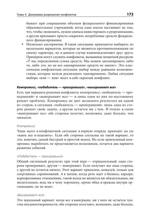 Глава 4. Диаграмма разрешения конфликтов                           173

      бывает при сокращении объемов федерального финансирования
      образовательных учреждений, когда одна школа настаивает на том,
      что, чтобы экономить, нужно сначала инвестировать в реорганизацию,
      а другая призывает просто сократить потребление средств федераль-
      ного финансирования;
      Несколько альтернатив. В таких ситуациях приходится выбирать из
      нескольких вариантов, которые не являются противоположными по
      своему характеру, но в данном случае взаимоисключают друг друга.
      Примером могут служить конфликты, вызванные нехваткой ресурсов:
      «У нас определенная сумма средств. Мы можем запланировать либо
      то, либо это, но на все одновременно средств не хватит». Это клас-
      сическая конфликтная ситуация: выбор между равными возможно-
      стями, которые нельзя реализовать одновременно. Любая ситуация
      выбора «или — или» несет в себе скрытый конфликт.

Компромисс, «победитель — проигравший», «выигрывают все»
Есть три варианта решения конфликта: компромисс; «победитель — про-
игравший» и «выигрывают все» — и лишь один из них по-настоящему
решает проблему. Компромисс не дает желаемого результата ни одной
из сторон, в ситуации «победитель — проигравший» лишь одна из сто-
рон решает свою задачу, а другая остается ни с чем. И только в схеме
«выигрывают все» обе стороны получат, возможно, даже больше, чем
ожидали.

Компромисс
Чаще всего в конфликтной ситуации в первую очередь приходит на ум
«взять все и поделить». Если обе стороны согласны на такой вариант, то
это, конечно, самый быстрый и простой выход. Но если приемлемый ком-
промисс выработать не представляется возможным, остается два варианта
развития событий.

«Победитель — проигравший»
Общий системный результат при этой игре — отрицательный: одна сто-
рона проигрывает, другая — выигрывает. Если получает все одна сторона,
у другой не остается ничего. Этот вариант приемлем, пожалуй, только для
спортивных соревнований. А в жизни, когда речь идет о бизнесе, карьере,
корпоративных отношениях, такой исход не является ни обязательным, ни
желательным, ведь ни к чему хорошему, кроме обид и вражды внутри ор-
ганизации, он не ведет.

«Выигрывают все»
Это идеальный вариант: когда все в выигрыше, ни у кого не остается чув-
ства неудовлетворенности, обе стороны получают, возможно, даже больше,
 