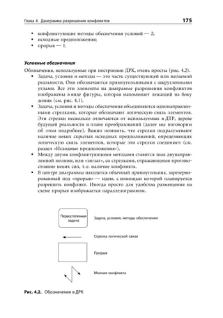 Глава 4. Диаграмма разрешения конфликтов                               175

      конфликтующие методы обеспечения условий — 2;
      исходные предположения;
      прорыв — 1.


Условные обозначения
Обозначения, используемые при построении ДРК, очень просты (рис. 4.2).
     Задача, условия и методы — это часть существующей или желаемой
     реальности, Они обозначаются прямоугольниками с закругленными
     углами. Все эти элементы на диаграмме разрешения конфликтов
     изображены в виде фигуры, которая напоминает лежащий на боку
     домик (см. рис. 4.1).
     Задача, условия и методы обеспечения объединяются однонаправлен-
     ными стрелками, которые обозначают логическую связь элементов.
     Эти стрелки несколько отличаются от используемых в ДТР, дереве
     будущей реальности и плане преобразований (далее мы поговорим
     об этом подробнее). Важно помнить, что стрелки подразумевают
     наличие неких скрытых исходных предположений, определяющих
     логическую связь элементов, которые эти стрелки соединяют (см.
     раздел «Исходные предположения»).
     Между двумя конфликтующими методами ставится знак двунаправ-
     ленной молнии, или «зигзаг», со стрелками, отражающими противо-
     стояние неких сил, т. е. наличие конфликта.
     В центре диаграммы находится обычный прямоугольник, зарезерви-
     рованный под «прорыв» — идею, с помощью которой планируется
     разрешить конфликт. Иногда просто для удобства размещения на
     схеме прорыв изображается параллелограммом.




                Первостепенная   Задача, условия, методы обеспечения
                    задача



                                 Стрелка логической связи



                                 Прорыв




                                 Молния конфликта




Рис. 4.2. Обозначения в ДРК
 