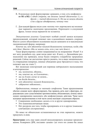 194                                         ТЕОРИЯ ОГРАНИЧЕНИЙ ГОЛДРАТТА

   В. В несколько иной формулировке запишите, в чем суть конфликта:
      от М1 к М2: С одной стороны, мы должны (метод обеспечения 1), а с
                  другой — (метод обеспечения 2). Но мы не можем сделать
                  и то и другое одновременно, потому что:

   Г. Для каждой фразы после слов «потому что» перечислите все возмож-
      ные варианты окончания предложения. Переходите к следующей
      фразе, только когда вариантов не останется.

   Эмоциональное усиление. Существует особый способ записи исходных
предположений, который поможет вам в дальнейшем выявить спорные.
Вместо сухого объективного изложения мысли запишите ее в максимально
эмоциональной форме, например:
   Конечно же, нет абсолютно никакой возможности питаться, когда у вас
нет денег (вместо «Мы не можем есть, если у нас нет денег»).
   Такая формулировка словно напрашивается на возражения «Разве? А я
вот могу раздобыть еду, даже когда денег нет. Я могу...». Дальнейшие раз-
мышления мы приведем, когда будем говорить о выработке прорывных
решений. Сейчас же достаточно просто уяснить, что в виде эмоционально-
го утверждения неверные, ложные убеждения сразу бросаются в глаза, что
поможет нам на этапе 7.
   Вот несколько конструкций для перевода нейтрального высказывания
в категорическое:
      мы, несомненно, обязаны...
      мы, конечно же, не в состоянии...
      мы ни в коем случае не можем...
      мы всегда должны...
      нет абсолютно никакой возможности...
      совершенно невозможно...
   Предположения, стоящие за «молнией» конфликта. Такие предположения
обычно сложнее всего сформулировать. Как правило, речь идет о факторах, оп-
ределяющих само существование противостояния, объясняющих, почему невоз-
можно одновременно выполнить оба конфликтующих действия. Чаще всего
исходные предположения в этой части схемы выглядят следующим образом:
      Совершенно необходимо сделать и то и другое одновременно.
      Это взаимоисключающие вещи.
      Нет ресурсов для того, чтобы предпринять и то и другое (взаимоис-
      ключающие альтернативы).
  Но вовсе не обязательно останавливаться на этих вариантах, можете
придумать и свои.

Примечание: есть еще один способ визуализировать исходные предполо-
жения. Разверните ДРК, поставив «домик» (до этого он словно бы лежал
 