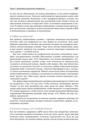 Глава 4. Диаграмма разрешения конфликтов                          197

из них уже не обязательно, им можно пренебречь, и тем самым конфликт
просто сводится на нет. Тогда нет необходимости придумывать какие-либо
прорывные решения. Возможно, стоит переформулировать условие так,
что оно останется обязательным для достижения цели. Однако метод его
обеспечения изменится и перестанет быть источником напряжения в сис-
теме. В любом случае при проверке необходимых условий нужно просмот-
реть все посылки, лежащие в основе логической связи между задачей в ДРК
и необходимыми условиями ее выполнения.

Б. Подбор альтернативы
Как правило, необходимые условия — прочная логическая конструкция,
поэтому снять все конфликты на этом уровне не получится. Зато стоит
обратить внимание на методы, при помощи которых мы планируем обес-
печить соответствующие условия. Чаще всего методы обеспечения лежат
в зоне нашего контроля или влияния, и внести некоторые изменения на
этом уровне — в нашей власти.
   Для того чтобы выйти из конфликтной ситуации, попытайтесь подо-
брать альтернативные способы обеспечения условий, необходимых для
выполнения задачи (рис. 4.22). Подумайте, что можно предпринять, что-
бы создать требуемое условие и при этом отказаться от предпосылки,
стоящей за логической связью. Задайте себе вопрос «Как нам обеспечить
(условие), не используя (метод)?» и, пользуясь любым известным методом
генерации идей («мозговой штурм», карточки Кроуфорда и пр.), составь-
те список возможных вариантов. Можно попытаться найти альтернативу
самим необходимым условиям, а не методам их обеспечения, тогда вопрос
будет звучать так: «При каких других условиях можно выполнить пос-
тавленную задачу?»
   Так, формулируя эмоционально усиленное высказывание на этапе 6, мы
не согласились с тем, что для того, чтобы питаться, необходимы деньги:
«Разве? А я вот могу раздобыть еду, даже когда нет денег. Можно...» Вот
теперь дайте волю своему воображению, чтобы закончить это предложение.
Что можно придумать, чтобы поесть, если человек испытывает финансовые
затруднения? Возможные решения даны на рис. 4.22. Может, вы еще что-
нибудь придумаете?
   Перечислив все возможные, по вашему мнению, варианты действия, вы
получите список решений, которые позволят осуществить прорыв в сло-
жившейся ситуации.

В. Описание ситуации или способ достижения?
Как вы помните, прорывом в ДРК могут быть как конкретные действия,
так и описание желаемого будущего. Если вы точно знаете, какое действие
позволит снять напряженность в системе, используйте его. Если же вам
пока непонятно, что именно можно сделать, или же нужен целый комплекс
 