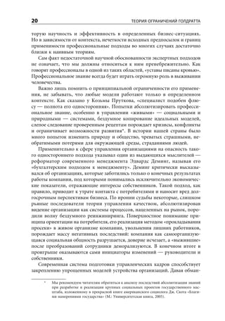 20                                                 ТЕОРИЯ ОГРАНИЧЕНИЙ ГОЛДРАТТА

торую научность и эффективность в определенных бизнес-ситуациях.
Но в зависимости от контекста, нечеткости исходных предпосылок и границ
применимости профессиональные подходы во многих случаях достаточно
близки к наивным теориям.
   Сам факт недостаточной научной обоснованности экспертных подходов
не означает, что мы должны относиться к ним пренебрежительно. Как
говорят профессионалы в одной из таких областей, «уставы писаны кровью».
Профессиональное знание всегда будет играть огромную роль в выживании
человечества.
   Важно лишь помнить о принципиальной ограниченности его примене-
ния, не забывать, что любые модели работают только в определенном
контексте. Как сказано у Козьмы Пруткова, «специалист подобен флю-
су — полнота его односторонняя». Попытки абсолютизировать професси-
ональное знание, особенно в управлении «живыми» — социальными и
природными — системами, бездумное копирование идеальных моделей,
слепое следование проверенным рецептам порождает кризисы, конфликты
и ограничивает возможности развития*. В истории нашей страны было
много попыток изменить природу и общество, чреватых страшными, не-
обратимыми потерями для окружающей среды, страданиями людей.
   Применительно к сфере управления организациями на опасность тако-
го одностороннего подхода указывал один из выдающихся мыслителей —
реформатор современного менеджмента Эдвардс Деминг, называя его
«бухгалтерским подходом к менеджменту». Деминг критически высказы-
вался об организациях, которые заботились только о конечных результатах
работы компании, под которыми понимались исключительно экономичес-
кие показатели, отражающие интересы собственников. Такой подход, как
правило, приводит к утрате контакта с потребителями и наносит вред дол-
госрочным перспективам бизнеса. По иронии судьбы некоторые, слишком
рьяные последователи теории управления качеством, абсолютизировав
видение организации как системы процессов, нацеленных на рынок, поро-
дили волну бездумного реинжиниринга. Поверхностное понимание при-
нципа ориентации на потребителя, его реализация методом «прокладывания
просеки» в живом организме компании, увольнения лишних работников,
порождает массу негативных последствий: компания как самоорганизую-
щаяся социальная общность разрушается, доверие исчезает, а «выжившие»
после преобразований сотрудники деморализуются. В конечном итоге в
проигрыше оказываются сами инициаторы изменений — руководители и
собственники.
   Современная система подготовки управленческих кадров способствует
закреплению упрощенных моделей устройства организаций. Давая обман-

     *   Мы рекомендуем читателям обратиться к анализу последствий абсолютизации знаний
         при разработке и реализации крупных социальных проектов государственного мас-
         штаба, изложенному в прекрасной книге американского социолога Дж. Скота «Благи-
         ми намерениями государства» (М.: Университетская книга, 2005).
 