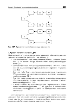 Глава 4. Диаграмма разрешения конфликтов                           203

                              т            У1     М1



                     З



                              т’           У2     М2




                              т            У1     М1



                     З



                             У2                   М2


Рис. 4.27. Промежуточные требования: виды оформления


5. Проверьте логические связи ДРК
Прочтите вслух всю диаграмму от задачи до методов обеспечения, исполь-
зуя конструкцию «Для того чтобы... мы должны...».
      Для того чтобы весь парк оборудования всегда был в рабочем состоя-
      нии (З), мы должны быстро восстанавливать неисправное оборудо-
      вание (У1).
      Для того чтобы весь парк оборудования всегда был в рабочем состоя-
      нии (З), мы должны предотвращать поломки исправного оборудова-
      ния (У2).
      Для того чтобы быстро восстанавливать неисправное оборудование
      (У1), мы должны все ресурсы сосредоточить на ремонте неисправно-
      го оборудования (М1).
      Для того чтобы предотвращать поломки исправного оборудования
      (У2), мы должны все ресурсы сосредоточить на плановом техобслу-
      живании оборудования (М2).
      С одной стороны, мы должны все ресурсы сосредоточить на ремон-
      те неисправного оборудования (У1), а с другой — на плановом тех-
      обслуживании оборудования (У2). Но одновременно это сделать
      невозможно.

   Соответствует ли в целом полученная конструкция вашему пониманию
ситуации? Если нет, вновь изучите и подкорректируйте все сомнительные
места, в случае необходимости проконсультируйтесь с теми, кто владеет
информацией. Затем переходите к следующему этапу.
 