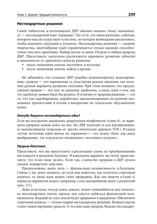 Глава 5. Дерево будущей реальности                                 239

Нестандартные решения
Своей гибкостью и потенциалом ДБР обязано именно этому компонен-
ту — нестандартной идее (прорыву). По сути, это некое решение, событие,
которого еще не существует в системе, но которое необходимо реализовать,
чтобы изменить ситуацию к лучшему. Нестандартные решения — элемент
творчества, многообразие идей ограничивается только вашими способно-
стями мыслить креативно. Выбор всегда за вами. Отсюда и гибкая природа
ДБР. Представьте, насколько различаются варианты развития событий
в зависимости от принятого некогда решения:
      после окончания школы поступить в колледж;
      после окончания школы пойти в армию.

   Не забывайте, что создание ДБР подобно компьютерному моделирова-
нию: прорыв — это переменная, и, подставляя разные значения, мы полу-
чим разные варианты развития ситуации. При этом помните, что предла-
гаемый прорыв — это еще не решение проблемы, а лишь идея о том, как
эту проблему можно было бы решить. В отличие от прорыва решение — это
то, что уже апробировано, доработано, проанализировано на наличие воз-
можных препятствий и готово к внедрению по тщательно обдуманному
плану.

Откуда берутся нестандартные идеи?
Если вы построили диаграмму разрешения конфликтов (глава 4), то вари-
анты прорыва можно взять из нее. Но ДБР подходит и для изолированно-
го использования (отдельно от других логических деревьев ТОС). В таком
случае источник идей ничем не ограничен — это может быть как ваше
воображение, так и результат командного «мозгового штурма».

Прорыв-действие
Представьте, что вы приступаете к реализации плана по преобразованию
настоящего в желаемое будущее. В идеальном варианте вы четко представ-
ляете, что и как надо делать. Если так, в качестве прорыва в ДБР нужно
указать конкретное действие.
   Предположим, ваша цель — финансовая независимость в будущем.
Сейчас у вас денег немного, но если вам известно, как получить стартовый
капитал, то ваша идея может стать прорывом. Как мы видели в главе 4,
одним из вариантов может, например, стать выманивание денег у родителей
(рис. 5.7).
   Даже если ясно, откуда взять деньги, может понадобиться еще несколь-
ко нестандартных шагов, прежде чем удастся добиться финансовой неза-
висимости. Каждый из этих шагов будет прорывом в диаграмме. Обеспечить
стартовый капитал — только первое нестандартное решение. Вторым шагом
станет инвестирование средств. А это еще один прорыв. Каждое нестандарт-
 