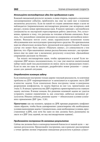 262                                        ТЕОРИЯ ОГРАНИЧЕНИЙ ГОЛДРАТТА

Используйте нестандартные идеи для продвижения к цели
Каждый ожидаемый результат должен, в свою очередь, породить следующее
запланированное событие, приблизить вас еще на один шаг к главному
желаемому результату. Если на какой-то стадии движения вверх к цели не
наблюдается (первоначальное нестандартное решение уже исчерпало свой
ресурс), нужна новая оригинальная идея. В нашем примере с автомобилем
специалисты из мастерской отрегулировали работу двигателя. Это, естест-
венно, привело к тому, что расходы на топливо и бензин снизились. Каза-
лось, что дальнейшее снижение расходов на содержание автомобиля невоз-
можно. Выходом могло стать лишь кардинальное изменение плана
обслуживания или эксплуатации транспортного средства. Но оригинальная
идея не обязательно должна быть трудоемкой или дорогостоящей. В нашем
случае это может быть просто «Накачать шины», а в совокупности с тем
фактом, что «При накачанных шинах расход бензина меньше», мы продви-
немся еще на один шаг к желаемому результату и получим «Дальнейшее
сокращение расходов на бензин».
   Где искать нестандартные идеи, чтобы продвигаться к цели? Если по-
строение ДБР велось последовательно, то у вас уже имеется значительный
набор таких идей (мы расположили их внизу листа на предыдущем этапе).
Если из них ни одна не подходит, разработайте новое решение — специ-
ально для данной ситуации.

Отработайте основную задачу
Если изначально построено только дерево текущей реальности, то ключевая
проблема из ДТР «переворачивается» и записывается в середине листа ДБР
в качестве задачи. Если изначально была построена также и диаграмма
разрешения конфликтов, то задача берется из нее (см. примечания для
этапа 3). В начале строительства ДБР старайтесь ориентироваться на главную
задачу системы. В конце концов, без решения основной задачи не удастся
устранить главное ограничение и, как следствие, добиться желаемых ре-
зультатов. Иными словами, решение задачи — обязательное условие успеш-
ного применения ДБР (рис. 5.26).
Примечание: как вы помните, прорыв из ДРК призван разрешить конфликт
таким образом, чтобы были одновременно удовлетворены оба необходимых
условия выполнения задачи. Следовательно, сами необходимые условия, пред-
ставленные в ДРК, или хотя бы одно из них должны быть размещены на
листе и в ДБР (под задачей, но над нестандартными идеями).

Продолжайте построение до желаемых результатов
Сейчас вы должны быть в непосредственной близости от вашей цели — же-
лаемых результатов. Продолжайте построение, как и раньше: рассматривая
с точки зрения логики очередные ожидаемые результаты в рамках сущест-
 