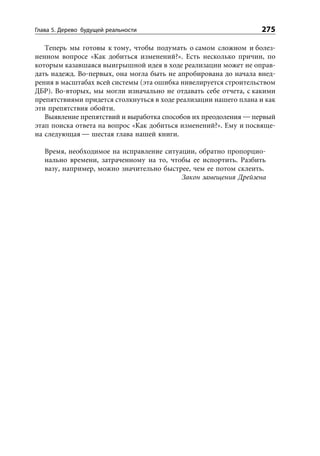 Глава 5. Дерево будущей реальности                                275

   Теперь мы готовы к тому, чтобы подумать о самом сложном и болез-
ненном вопросе «Как добиться изменений?». Есть несколько причин, по
которым казавшаяся выигрышной идея в ходе реализации может не оправ-
дать надежд. Во-первых, она могла быть не апробирована до начала внед-
рения в масштабах всей системы (эта ошибка нивелируется строительством
ДБР). Во-вторых, мы могли изначально не отдавать себе отчета, с какими
препятствиями придется столкнуться в ходе реализации нашего плана и как
эти препятствия обойти.
   Выявление препятствий и выработка способов их преодоления — первый
этап поиска ответа на вопрос «Как добиться изменений?». Ему и посвяще-
на следующая — шестая глава нашей книги.

   Время, необходимое на исправление ситуации, обратно пропорцио-
   нально времени, затраченному на то, чтобы ее испортить. Разбить
   вазу, например, можно значительно быстрее, чем ее потом склеить.
                                          Закон замещения Дрейзена
 