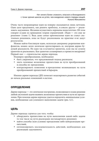 Глава 6. Дерево перехода                                                 297

                            Нет ничего более сложного, опасного и безнадежного
           с точки зрения шансов на успех, чем внедрение нового порядка вещей.
                                                            Николо Макиавелли

Очень часто неординарные идеи на поверку оказываются лишь мечтами.
Одно дело предложить, как решить проблему, и совсем другое — реали-
зовать задуманное. Желания осуществить перемены недостаточно. Об этом
говорит и один из принципов теории ограничений: «Идеи — это еще не
решения» (глава 1). Ведь даже самые оригинальные идеи не станут сис-
темным решением, пока не будут реализованы на практике и не дадут
результатов.
   Можно найти блестящую идею, используя диаграмму разрешения кон-
фликтов, можно затем логически протестировать ее, построив дерево бу-
дущей реальности. Но идея так и останется проектом, если мы не сумеем
грамотно ее реализовать. Как грамотно спланировать и провести внедрение?
Первый шаг — строительство дерева перехода.
   Планируя преобразования, необходимо:
      быть уверенным, что предложенный подход реализуем;
      знать основные возможные препятствия на пути преобразований
      и способы их преодоления;
      контролировать появление и преодоление возникающих на пути
      преобразований препятствий и барьеров.

   Именно дерево перехода (ДП) помогает моделировать развитие событий
до начала реальных изменений в системе.



ОПРЕДЕЛЕНИЕ
Дерево перехода — это логическое построение, позволяющее в плане решения
любой системной задачи выявить возможные препятствия и пути их преодо-
ления. При помощи дерева перехода удается определить минимальные усло-
вия, необходимые для успешного выполнения задачи (рис. 6.1).



ЦЕЛЬ
Дерево перехода строится для того, чтобы:
     обнаружить препятствия на пути выполнения какой-либо задачи
     (в том числе на пути реализации нестандартного решения);
     найти способы (или условия) преодоления либо нейтрализации пре-
     пятствий;
     оптимизировать последовательность действий, необходимых для
     реализации задуманного;
 