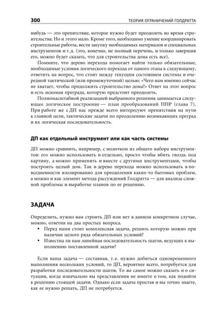 300                                        ТЕОРИЯ ОГРАНИЧЕНИЙ ГОЛДРАТТА

нибудь — это препятствие, которое нужно будет преодолеть во время стро-
ительства. Но и этого мало. Кроме того, необходимо умение координировать
строительные работы, вести закупку необходимых материалов и специальных
инструментов и т. д. (это, конечно, не полный перечень, и только завершив
его, можно будет сказать, что для строительства дома есть все).
   Помните, что дерево перехода помогает найти только обязательные,
необходимые условия логического перехода от одного этапа к следующему,
ответить на вопрос, что стоит между текущим состоянием системы и оче-
редной тактической (или промежуточной) целью: «Чего нам именно сейчас
не хватает, чтобы продолжить строительство дома?» Ответ на этот вопрос
и есть искомая преграда, которую предстоит преодолеть.
   Полномасштабной реализацией выбранного решения занимается следу-
ющее логическое построение — план преобразований ППР (глава 7).
При работе же с ДП нас прежде всего интересуют препятствия на пути
к главной цели, тактические задачи по преодолению возникающих преград
и их логическая последовательность.


ДП как отдельный инструмент или как часть системы
ДП можно сравнить, например, с молотком из общего набора инструмен-
тов: его можно использовать и отдельно, просто чтобы вбить гвоздь под
картину, а можно применять и вместе с другими инструментами, чтобы
построить целый дом. Так и дерево перехода можно использовать в по-
вседневности изолированно для преодоления каких-то бытовых проблем,
а можно и как элемент метода рассуждений Голдратта — для анализа слож-
ной проблемы и выработке планов по ее решению.



ЗАДАЧА
Определить, нужно вам строить ДП или нет в данном конкретном случае,
можно, ответив на два простых вопроса.
     Перед нами стоит комплексная задача, решить которую можно при
     наличии целого ряда обязательных условий?
     Известна ли нам линейная последовательность шагов, ведущих к вы-
     полнению поставленной задачи?

   Если ваша задача — составная, т. е. нужно добиться одновременного
выполнения нескольких условий, то ДП, вероятнее всего, потребуется для
разработки последовательности шагов. То же самое можно сказать и о си-
туации, когда изначально вы представления не имеете о том, как подойти
к решению стоящей задачи. Однако если задача простая и вы точно знаете,
как ее нужно решать, ДП не потребуется.
 