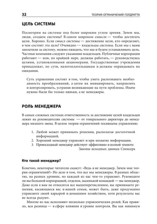 32                                         ТЕОРИЯ ОГРАНИЧЕНИЙ ГОЛДРАТТА


ЦЕЛЬ СИСТЕМЫ
Посмотрим на системы под более широким углом зрения. Зачем мы,
люди, создаем системы? В самом широком смысле — чтобы достигать
цели. Хорошо. Если смысл системы — достижение цели, кто определяет,
в чем состоит эта цель? Очевидно — владельцы системы. Если мы с вами
заплатили за систему, можно ожидать, что мы и будем устанавливать цель.
Частные компании следуют указаниям владельцев. Публичные корпорации
работают — или, по крайней мере, должны работать, — руководствуясь
целями, установленными акционерами. Государственные учреждения
принадлежат, по сути, налогоплательщикам и должны оправдывать их
ожидания.

     Суть управления состоит в том, чтобы уметь распознавать необхо-
     димость преобразований, а затем их инициировать, направлять
     и контролировать, устраняя возникающие на пути проблемы. Иначе
     нужны были бы только няньки, а не менеджеры.



РОЛЬ МЕНЕДЖЕРА
В самых сложных системах ответственность за достижение целей владельцев
лежит на руководителях системы — от генерального директора до менед-
жера низшего звена. В целом теория ограничений посвящена управлению.

       1. Любой может принимать решения, располагая достаточной
          информацией.
       2. Хороший менеджер управляет и при нехватке информации.
       3. Превосходный менеджер действует эффективно в полной темноте.
                                   Законы исходных данных Спенсера


Кто такой менеджер?
Конечно, некоторые читатели скажут: «Ведь я не менеджер. Зачем мне тео-
рия ограничений?» Но дело в том, что все мы менеджеры. В разных облас-
тях, на разных уровнях, но каждый из нас чем-то управляет. Руководите
ли вы большой корпорацией, отделом, маленькой командой — вы менеджер.
Даже если к вам не относится все вышеперечисленное, вы принимаете ре-
шения, касающиеся вас и вашей семьи, может быть, даже продуманно
управляете своей карьерой и домашним хозяйством, хотя результаты вас
не всегда радуют.
   Многие из нас исполняют несколько управленческих ролей. Как прави-
ло, вся разница — в сфере влияния и уровне контроля. Вы как минимум
 