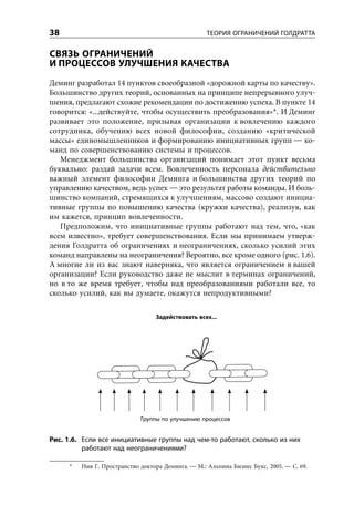38                                                  ТЕОРИЯ ОГРАНИЧЕНИЙ ГОЛДРАТТА


СВЯЗЬ ОГРАНИЧЕНИЙ
И ПРОЦЕССОВ УЛУЧШЕНИЯ КАЧЕСТВА
Деминг разработал 14 пунктов своеобразной «дорожной карты по качеству».
Большинство других теорий, основанных на принципе непрерывного улуч-
шения, предлагают схожие рекомендации по достижению успеха. В пункте 14
говорится: «...действуйте, чтобы осуществить преобразования»*. И Деминг
развивает это положение, призывая организации к вовлечению каждого
сотрудника, обучению всех новой философии, созданию «критической
массы» единомышленников и формированию инициативных групп — ко-
манд по совершенствованию системы и процессов.
   Менеджмент большинства организаций понимает этот пункт весьма
буквально: раздай задачи всем. Вовлеченность персонала действительно
важный элемент философии Деминга и большинства других теорий по
управлению качеством, ведь успех — это результат работы команды. И боль-
шинство компаний, стремящихся к улучшениям, массово создают инициа-
тивные группы по повышению качества (кружки качества), реализуя, как
им кажется, принцип вовлеченности.
   Предположим, что инициативные группы работают над тем, что, «как
всем известно», требует совершенствования. Если мы принимаем утверж-
дения Голдратта об ограничениях и неограничениях, сколько усилий этих
команд направлены на неограничения? Вероятно, все кроме одного (рис. 1.6).
А многие ли из вас знают наверняка, что является ограничением в вашей
организации? Если руководство даже не мыслит в терминах ограничений,
но в то же время требует, чтобы над преобразованиями работали все, то
сколько усилий, как вы думаете, окажутся непродуктивными?

                                  Задействовать всех...




                             Группы по улучшению процессов


Рис. 1.6. Если все инициативные группы над чем-то работают, сколько из них
          работают над неограничениями?

     *   Нив Г. Пространство доктора Деминга. — М.: Альпина Бизнес Букс, 2005. — С. 69.
 