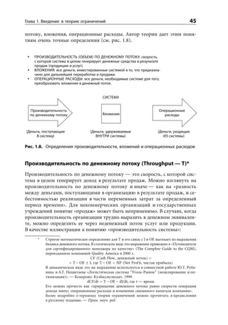 Глава 1. Введение в теорию ограничений                                                    45

потоку, вложения, операционные расходы. Автор теории дает этим поня-
тиям очень точные определения (см. рис. 1.8).


    ПРОИЗВОДИТЕЛЬНОСТЬ ОБЪЕМ ПО ДЕНЕЖНОМУ ПОТОКУ: скорость,
    с которой система в целом генерирует денежные средства в результате
    продаж (продукции и услуг).
    ВЛОЖЕНИЯ: все деньги, инвестированные системой в то, что предназна-
    чено для дальнейшей переработки и продажи.
    ОПЕРАЦИОННЫЕ РАСХОДЫ: все деньги, необходимые системе для того,
    преобразовать вложения в денежный поток.


                                         СИСТЕМА


  Производительность                                                     Операционные
  по денежному потоку                    Вложения                           расходы



(Деньги, поступающие              (Деньги, удерживаемые                 (Деньги, уходящие
      В систему)                     ВНУТРИ системы)                       ИЗ системы)

Рис. 1.8. Определения производительности, вложений и операционных расходов


Производительность по денежному потоку (Throughput — T)*
Производительность по денежному потоку — это скорость, с которой сис-
тема в целом генерирует доход в результате продаж. Можно взглянуть на
производительность по денежному потоку и иначе — как на «разность
между деньгами, поступающими в организацию в результате продаж, и се-
бестоимостью реализации в части переменных затрат за определенный
период времени». Для некоммерческих организаций и государственных
учреждений понятие «продаж» может быть неприменимо. В случаях, когда
производительность организации трудно выразить в денежном эквивален-
те, можно определить ее через неденежный поток услуг или продукции.
В качестве иллюстрации к понятию «производительность системы»:
      *   Строгое математическое определение для Т и его связь с I и OE вытекает из выражения
          баланса денежного потока. В статическом виде это выражение приведено в «Путеводителе
          для сертифицированного менеджера по качеству» (The Complete Guide to the CQM),
          переизданном компанией Quality America в 2000 г.
                                   CF (Cash Flow, денежный поток) =
                       = T – OE ± I, где T – OE = NP (Net Profit, чистая прибыль)
          В динамическом виде это же выражение используется в совместной работе Ю.Т. Руба-
          ника и А.Г. Нецветаева «Логистическая система “Уголь-Рынок” (моделирование и оп-
          тимизация)». — Кемерово: Кузбассвузиздат, 1999.
                                 dCF/dt = T – OE – dI/dt, где t — время.
          Его можно прочесть как «приращение денежного потока равно скорости генерации
          дохода минус операционные расходы и изменение связанного капитала компании».
          Более подробно о терминах теории ограничений можно прочитать в предисловии
          к русскому изданию. — Прим. науч. ред.
 
