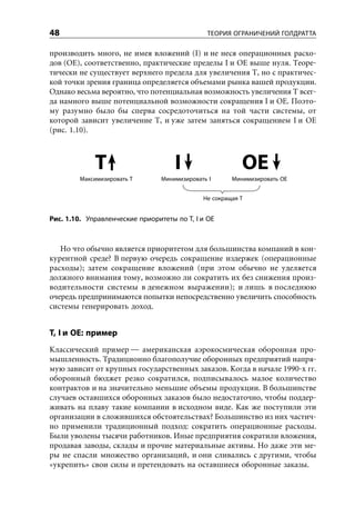 48                                             ТЕОРИЯ ОГРАНИЧЕНИЙ ГОЛДРАТТА

производить много, не имея вложений (I) и не неся операционных расхо-
дов (OE), соответственно, практические пределы I и OE выше нуля. Теоре-
тически не существует верхнего предела для увеличения T, но с практичес-
кой точки зрения граница определяется объемами рынка вашей продукции.
Однако весьма вероятно, что потенциальная возможность увеличения T всег-
да намного выше потенциальной возможности сокращения I и OE. Поэто-
му разумно было бы сперва сосредоточиться на той части системы, от
которой зависит увеличение T, и уже затем заняться сокращением I и OE
(рис. 1.10).



             Т                       I                    OE
         Максимизировать T       Минимизировать I      Минимизировать OE


                                              Не сокращая T


Рис. 1.10. Управленческие приоритеты по T, I и OE



   Но что обычно является приоритетом для большинства компаний в кон-
курентной среде? В первую очередь сокращение издержек (операционные
расходы); затем сокращение вложений (при этом обычно не уделяется
должного внимания тому, возможно ли сократить их без снижения произ-
водительности системы в денежном выражении); и лишь в последнюю
очередь предпринимаются попытки непосредственно увеличить способность
системы генерировать доход.


T, I и OE: пример
Классический пример — американская аэрокосмическая оборонная про-
мышленность. Традиционно благополучие оборонных предприятий напря-
мую зависит от крупных государственных заказов. Когда в начале 1990-х гг.
оборонный бюджет резко сократился, подписывалось малое количество
контрактов и на значительно меньшие объемы продукции. В большинстве
случаев оставшихся оборонных заказов было недостаточно, чтобы поддер-
живать на плаву такие компании в исходном виде. Как же поступили эти
организации в сложившихся обстоятельствах? Большинство из них частич-
но применили традиционный подход: сократить операционные расходы.
Были уволены тысячи работников. Иные предприятия сократили вложения,
продавая заводы, склады и прочие материальные активы. Но даже эти ме-
ры не спасли множество организаций, и они сливались с другими, чтобы
«укрепить» свои силы и претендовать на оставшиеся оборонные заказы.
 