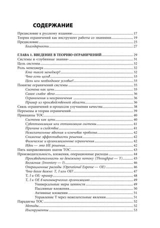 СОДЕРЖАНИЕ
Предисловие к русскому изданию ..................................................................... 17
Теория ограничений как инструмент работы со знаниями......................... 19
Предисловие ............................................................................................................ 25
    Благодарности ................................................................................................ 27

ГЛАВА 1. ВВЕДЕНИЕ В ТЕОРИЮ ОГРАНИЧЕНИЙ .................................... 29
Системы и «глубинные знания» ......................................................................... 31
Цель системы .......................................................................................................... 32
Роль менеджера ...................................................................................................... 32
    Кто такой менеджер? ................................................................................... 32
    Что есть цель?............................................................................................... 33
    Цель или необходимое условие? .................................................................... 33
Понятие ограничений системы .......................................................................... 35
    Система как цепь .......................................................................................... 35
    Самое слабое звено ......................................................................................... 36
    Ограничения и неограничения .................................................................... 36
    Пример из производственной области ....................................................... 36
Связь ограничений и процессов улучшения качества................................... 38
Перемены и теория ограничений ....................................................................... 39
Принципы ТОС...................................................................................................... 40
    Системы как цепи ......................................................................................... 40
    Субоптимизация или оптимизация системы .......................................... 41
    Причина и следствие ..................................................................................... 41
    Нежелательные явления и ключевая проблема ......................................... 42
    Снижение эффективности решения .......................................................... 42
    Физические и организационные ограничения ............................................ 42
    Идеи — это НЕ решения.............................................................................. 42
Пять направляющих шагов ТОС ....................................................................... 43
Производительность, вложения, операционные расходы ............................ 44
    Производительность по денежному потоку (Throughput — T) ............ 45
    Вложения (Inventory — I).............................................................................. 46
    Операционные расходы (Operational Expense — OE) ............................... 46
    Что более важно: T, I или OE? .................................................................... 47
    T, I и OE: пример............................................................................................ 48
    T, I и OE в некоммерческих организациях ................................................. 49
           Универсальные меры ценности ...................................................... 49
           Пассивные вложения ......................................................................... 50
           Активные вложения .......................................................................... 51
           Управление T через нежелательные явления ............................... 51
Парадигма ТОС ...................................................................................................... 52
    Методы ............................................................................................................ 52
    Инструменты ................................................................................................ 53
 