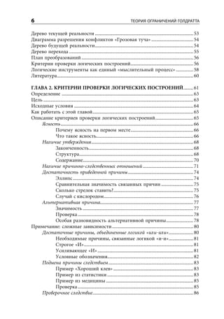 6                                                                            ТЕОРИЯ ОГРАНИЧЕНИЙ ГОЛДРАТТА

Дерево текущей реальности ................................................................................ 53
Диаграмма разрешения конфликтов «Грозовая туча» .................................. 54
Дерево будущей реальности ................................................................................ 54
Дерево перехода ..................................................................................................... 55
План преобразований ........................................................................................... 56
Критерии проверки логических построений ................................................... 56
Логические инструменты как единый «мыслительный процесс» .............. 58
Литература ............................................................................................................... 60

ГЛАВА 2. КРИТЕРИИ ПРОВЕРКИ ЛОГИЧЕСКИХ ПОСТРОЕНИЙ ........ 61
Определение ........................................................................................................... 63
Цель .......................................................................................................................... 63
Исходные условия ................................................................................................. 64
Как работать с этой главой .................................................................................. 65
Описание критериев проверки логических построений ............................... 65
    Ясность ............................................................................................................ 66
               Почему ясность на первом месте ................................................... 66
               Что такое ясность............................................................................... 66
    Наличие утверждения ................................................................................... 68
               Законченность..................................................................................... 68
               Структура............................................................................................. 68
               Содержание.......................................................................................... 70
    Наличие причинно-следственных отношений ......................................... 71
    Достаточность приведенной причины ..................................................... 74
               Эллипс .................................................................................................. 74
               Сравнительная значимость связанных причин .......................... 75
               Сколько стрелок ставить?................................................................. 75
               Случай с кислородом......................................................................... 76
    Альтернативная причина............................................................................ 77
               Значимость .......................................................................................... 77
               Проверка .............................................................................................. 78
               Особая разновидность альтернативной причины ...................... 78
Примечание: сложные зависимости .................................................................. 80
    Достаточные причины, объединенные логикой «или-или» .................... 80
               Необходимые причины, связанные логикой «и-и».................... 81
               Строгое «И» ......................................................................................... 81
               Усиливающее «И» .............................................................................. 81
               Условные обозначения...................................................................... 82
    Подмена причины следствием ..................................................................... 83
               Пример «Хороший клев» ................................................................. 83
               Пример из статистики ...................................................................... 83
               Пример из медицины ....................................................................... 85
               Проверка .............................................................................................. 85
    Проверочное следствие .................................................................................. 86
 