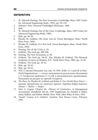60                                             ТЕОРИЯ ОГРАНИЧЕНИЙ ГОЛДРАТТА


ЛИТЕРАТУРА
1.    W. Edwards Deming, The New Economics (Cambridge, Mass.: MIT Center
      for Advanced Engineering Study, 1993), pp. 94–118.
2.    Webster’s New Universal Unabridged Dictionary, 1989.
3.    Ibid.
4.    W. Edwards Deming, Out of the Crisis (Cambridge, Mass.: MIT Center for
      Advanced Engineering Study, 1986).
5.    Ibid., pp. 86–92.
6.    Eliyahu M. Goldratt, The Goal, 2nd ed. (Great Barrington, Mass.: North
      River Press, 1994).
7.    Eliyahu M. Goldratt, It is Not Luck (Great Barrington, Mass.: North River
      Press, 1994)
8.    Deming, Out of the Crisis, p. 24.
9.    Goldratt, The Goal, pp. 300–308.
10.   Deming, The New Economics, p. 96.
11.   Goldratt, The Goal, pp. 58–62. Also, Eliyahu M. Goldratt, The Haystack
      Syndrome (Croton-on-Hudson, N.Y.: North River Press, 1990), pp. 14–30.
12.   Goldratt, The Goal, pp. 58–62.
13.   Ibid., pp. 58–62.
14.   Ibid., pp. 58–62.
15.   TOC-L Internet Discussion List, July 19, 1995, SUBJ: «T, I and OE in Non-
      Profit Organizations» — статья, написанная по результатам обсуждения
      с Э. Голдраттом проблемы T, I и OE в некоммерческих организациях.
      Размещена на ресурсе по просьбе Голдратта.
16.   The Race, by Eliyahu M. Goldratt and Rober E. Fox (North River Press) —
      пример применения на практике приема «барабан-буфер-веревка»
      (Drum — Buffer — Rope).
17.   John A. Caspari, Chapter 8A, «Theory of Constrains», in Management
      Accountants’ Handbook 4th ed., 1993 Supplement, by Donakd E. Keller,
      James Bullich, and Robert Shultis (New York: John Wiley & Sons, 1993.
18.   “Jonah” Course, A.Y. Goldratt Institute, New Haven, Conn., February
      1993.
 