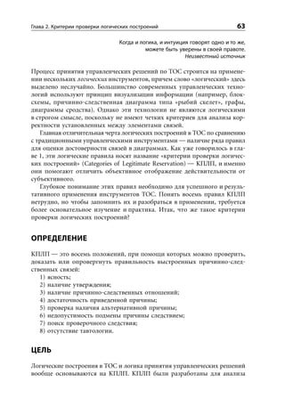 Глава 2. Критерии проверки логических построений                             63

                                 Когда и логика, и интуиция говорят одно и то же,
                                           можете быть уверены в своей правоте.
                                                          Неизвестный источник

Процесс принятия управленческих решений по ТОС строится на примене-
нии нескольких логических инструментов, причем слово «логический» здесь
выделено неслучайно. Большинство современных управленческих техно-
логий используют принцип визуализации информации (например, блок-
схемы, причинно-следственная диаграмма типа «рыбий скелет», графы,
диаграммы сродства). Однако эти технологии не являются логическими
в строгом смысле, поскольку не имеют четких критериев для анализа кор-
ректности установленных между элементами связей.
   Главная отличительная черта логических построений в ТОС по сравнению
с традиционными управленческими инструментами — наличие ряда правил
для оценки достоверности связей в диаграммах. Как уже говорилось в гла-
ве 1, эти логические правила носят название «критерии проверки логичес-
ких построений» (Categories of Legitimate Reservation) — КПЛП, и именно
они помогают отличить объективное отображение действительности от
субъективного.
   Глубокое понимание этих правил необходимо для успешного и резуль-
тативного применения инструментов ТОС. Понять восемь правил КПЛП
нетрудно, но чтобы запомнить их и разобраться в применении, требуется
более основательное изучение и практика. Итак, что же такое критерии
проверки логических построений?


ОПРЕДЕЛЕНИЕ
КПЛП — это восемь положений, при помощи которых можно проверить,
доказать или опровергнуть правильность выстроенных причинно-след-
ственных связей:
   1) ясность;
   2) наличие утверждения;
   3) наличие причинно-следственных отношений;
   4) достаточность приведенной причины;
   5) проверка наличия альтернативной причины;
   6) недопустимость подмены причины следствием;
   7) поиск проверочного следствия;
   8) отсутствие тавтологии.


ЦЕЛЬ
Логические построения в ТОС и логика принятия управленческих решений
вообще основываются на КПЛП. КПЛП были разработаны для анализа
 