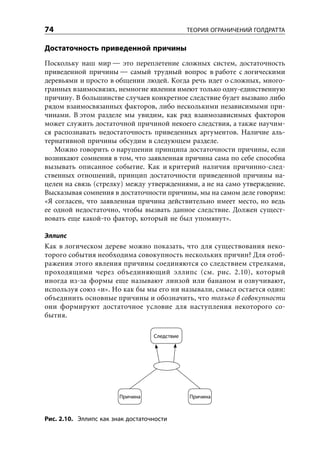 74                                             ТЕОРИЯ ОГРАНИЧЕНИЙ ГОЛДРАТТА


Достаточность приведенной причины
Поскольку наш мир — это переплетение сложных систем, достаточность
приведенной причины — самый трудный вопрос в работе с логическими
деревьями и просто в общении людей. Когда речь идет о сложных, много-
гранных взаимосвязях, немногие явления имеют только одну-единственную
причину. В большинстве случаев конкретное следствие будет вызвано либо
рядом взаимосвязанных факторов, либо несколькими независимыми при-
чинами. В этом разделе мы увидим, как ряд взаимозависимых факторов
может служить достаточной причиной некоего следствия, а также научим-
ся распознавать недостаточность приведенных аргументов. Наличие аль-
тернативной причины обсудим в следующем разделе.
   Можно говорить о нарушении принципа достаточности причины, если
возникают сомнения в том, что заявленная причина сама по себе способна
вызывать описанное событие. Как и критерий наличия причинно-след-
ственных отношений, принцип достаточности приведенной причины на-
целен на связь (стрелку) между утверждениями, а не на само утверждение.
Высказывая сомнения в достаточности причины, мы на самом деле говорим:
«Я согласен, что заявленная причина действительно имеет место, но ведь
ее одной недостаточно, чтобы вызвать данное следствие. Должен сущест-
вовать еще какой-то фактор, который не был упомянут».

Эллипс
Как в логическом дереве можно показать, что для существования неко-
торого события необходима совокупность нескольких причин? Для отоб-
ражения этого явления причины соединяются со следствием стрелками,
проходящими через объединяющий эллипс (см. рис. 2.10), который
иногда из-за формы еще называют линзой или бананом и озвучивают,
используя союз «и». Но как бы мы его ни называли, смысл остается один:
объединить основные причины и обозначить, что только в совокупности
они формируют достаточное условие для наступления некоторого со-
бытия.

                                   Следствие




                        Причина                Причина



Рис. 2.10. Эллипс как знак достаточности
 
