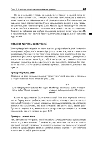 Глава 2. Критерии проверки логических построений                            83

   Но ни отдельные стрелки, ни эллипс не отражают в полной мере ло-
гику усиливающего «И». Поэтому возникает необходимость в каком-то
ином символе для обозначения этой редкой ситуации. В нашей книге для
передачи таких отношений мы будем использовать символ в виде галсту-
ка-бабочки, или «бантика» (рис. 2.20). Можно брать любой другой символ
или же вообще никакими специальными символами не пользоваться.
Главное, не забывать как-нибудь обозначать разницу между строгим «И»
и усиливающим «И», иначе в работе с логическими деревьями не избежать
трудностей.


Подмена причины следствием
Этот критерий базируется на очень тонком разграничении двух моментов:
почему существует некое явление (результат) и как мы узнаем, что явление
существует. Иногда это разграничение теряется при письменной или гра-
фической фиксации причинно-следственных отношений. Проверочным
вопросом в данном случае будет: «Действительно ли указанная причина
вызывает появление данного результата, а не наоборот?» Казалось бы, труд-
но не заметить такую ошибку подмены причины следствием, но не все так
просто.

Пример «Хороший клев»
Поясним на двух примерах разницу между причиной явления и сигналом
о существовании этого явления (рис. 2.21):

                  №1                                      №2
 ЕСЛИ на берегу много рыбаков И их ведра ЕСЛИ вчера река кишела рыбой И сегодня
 полны рыбы, ТО клев хороший.            открылся рыболовный сезон, ТО клев хо-
                                         роший.

   Какое из предложений более правильное? Клев был хороший потому,
что на берегу много рыбаков, или, может быть, потому, что их ведра пол-
ны рыбы? Или же это только косвенные данные, показатели, на основании
которых мы заключили, что клев хороший? На самом деле, чтобы разо-
браться с ситуацией, нужно выделить две группы причинно-следственных
отношений, как это сделано на рис. 2.22.

Пример из статистики
«ЕСЛИ баллы за тест равны или меньше 50, ТО академическая успеваемость
новых студентов низкая». В данном случае являются ли низкие оценки
причиной плохой успеваемости, или же это показатель, свидетельствующий
о плохой успеваемости? Иными словами, низкие оценки — это причина
или сигнал о слабой успеваемости?
 