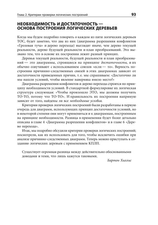 Глава 2. Критерии проверки логических построений                    93

НЕОБХОДИМОСТЬ И ДОСТАТОЧНОСТЬ 
ОСНОВА ПОСТРОЕНИЯ ЛОГИЧЕСКИХ ДЕРЕВЬЕВ
Когда мы будем подробно говорить о каждом из пяти логических деревьев
ТОС, будет заметно, что два из них (диаграмма разрешения конфликтов
«Грозовая туча» и дерево перехода) выглядят иначе, чем дерево текущей
реальности, дерево будущей реальности и план преобразований. Это вы-
звано тем, что в основе их построения лежит разный принцип.
   Деревья текущей реальности, будущей реальности и план преобразова-
ний — это диаграммы, строящиеся на принципе достаточности, и их
обычно озвучивают с использованием союзов «если — то». Верность по-
строения причинно-следственных связей в этих диаграммах зависит от
достаточности приведенных причин, т. е. мы спрашиваем: «Достаточно ли
мы нашли условий, чтобы явление наверняка имело место?»
   Диаграмма разрешения конфликтов и дерево перехода строятся по прин-
ципу необходимости условий. В стандартной формулировке их логическая
структура следующая: «Чтобы произошло ЭТО, мы должны получить
ТО-ТО, потому что ТО-ТО». И правильность их построения напрямую
зависит от того, найдены ли все необходимые условия.
   Критерии проверки логических построений были разработаны в первую
очередь для диаграмм, использующих принцип достаточности условий, но
в некоторой степени они могут применяться и к диаграммам, построенным
на принципе необходимости. Разница в применении будет более детально
описана в главе 4 «Диаграмма разрешения конфликтов» и в главе 6 «Дере-
во перехода».
   Итак, мы подробно обсудили критерии проверки логических построений;
посмотрели, как их использовать для того, чтобы исключить ошибки при
анализе причинно-следственных диаграмм. Теперь можно приступать к со-
зданию логических деревьев с применением КПЛП.

   Существует огромная разница между действительно обоснованными
   доводами и теми, что лишь кажутся таковыми.
                                                    Бартон Хиллис
 
