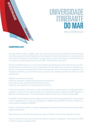 CAMPANHA 2013
O projeto UIM foi criado em 2006 a partir da iniciativa conjunta da Universidade do Porto (Portugal)
e da Universidade de Oviedo (Espanha), tendo sido posteriormente valorizado com a participação da
Escola Naval Portuguesa. O seu objetivo é proporcionar a jovens universitários uma experiência de
formação rica e diversificada sob o lema da UIM: “Conhecimento e Aventura”.
O Curso da UIM desdobra-se em três ciclos: Preparação, Realização e Conclusão. No Ciclo de Pre-
paração efetuam-se encontros com os estudantes e também ações de formação em ambiente aca-
démico. As principais componentes do Ciclo de Realização são os momentos de navegação e de
formação académica, quer a bordo do navio, quer nos locais visitados quando atracados, e os seus
objetivos são:
• Ampliar a consciência marítima
• Oferecer formação complementar aos jovens universitários
• Fomentar o mútuo conhecimento da Península Ibérica
• Oferecer uma experiência de Conhecimento e Aventura
O Ciclo de Conclusão caracteriza-se pelo desenvolvimento e apresentação de trabalhos/projetos
realizados no decorrer do curso de acordo com a temática de cada campanha da UIM. Este ano, a
UIM terá como tema central “Peninsulariedade, produto de três mares. Desafios do Mar 2020”.
No CURSO 1 serão visitadas as três cidades portuárias das instituições organizadoras: Lisboa, Avilés
e Porto. Seguidamente o navio irá a Cartagena, no Mediterrâneo (CURSO 2). Palma de Maiorca e
Lisboa serão as cidades do CURSO 3.
Estuda a importância histórica, cultural e estratégica da história da Península Ibérica através desta
viagem inesquecível!
Novos desafios e conhecimentos estão à sua espera. Partilha connosco esta experiência única!
Todos os estudantes têm que participar em todas as tarefas de navegação e manutenção do NTM
“Creoula”, junto da tripulação militar.
http://uim2013.up.pt
 