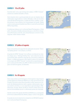 CURSO 1 13 a 27 julho
Durante este curso, que começa em Lisboa, o NTM “Creoula”
visitará as cidades de Avilés e Porto.
Este itinerário tem a particularidade de unir às cidades das 3
instituições organizadoras: Lisboa (Almada), onde se encontra
a Escola Naval Portuguesa; a cidade de Porto; e Avilés, a cida-
de portuária mais próxima da Universidade de Oviedo. Neste
curso o navio passará também por Marín, local da Escola Naval
Militar Espanhola.
O embarque efetuar-se-á na Escola Naval Portuguesa, a 14 de
julho. A escala em Avilés está prevista para o dia 19 e a chega-
da ao Porto para o dia 26, com o desembarque a ocorrer no dia
seguinte, nesta mesma cidade.
CURSO 2 27 julho a 6 agosto
Este curso embarcará aquando da realização do evento “Extre-
me Sailing Series” no rio Douro, no Porto.
A partida do NTM “Creoula” do rio Douro acontecerá ao mes-
mo tempo que o “Portugal Sailing Tour” para iates de recreio,
no dia 28 de julho. O destino seguinte do curso será a cidade de
Ílhavo, a cidade portuguesa mais ligada à pesca do bacalhau
e às origens do NTM “Creoula” (construído propositadamente
para a pesca do bacalhau em 1937). A última escala será Carta-
gena no dia 6 de agosto, via Gibraltar.
CURSO 3 6 a 18 agosto
Este curso embarca em Cartagena a 6 de agosto e seguirá para
as ilhas Baleares (Palma de Malhorca), onde permanecerá por
3 noites. Durante os dois dias atracados na ilha, haverá um con-
junto de debates/palestras sobre aspetos relacionados com a
sua história marítima e a sua importância geoestratégica (Me-
diterrâneo, Europa, Norte de África). Haverá ainda várias visi-
tas às Universidades locais e a diferentes pontos de interesse.
Saindo no dia 12 de agosto de Palma de Malhorca, a navegação
terminará na Base Naval do Alfeite, Lisboa, no dia 17 de agosto.
A sessão de encerramento da campanha da UIM 2013 realizar-
se-á na Escola Naval Portuguesa.
 