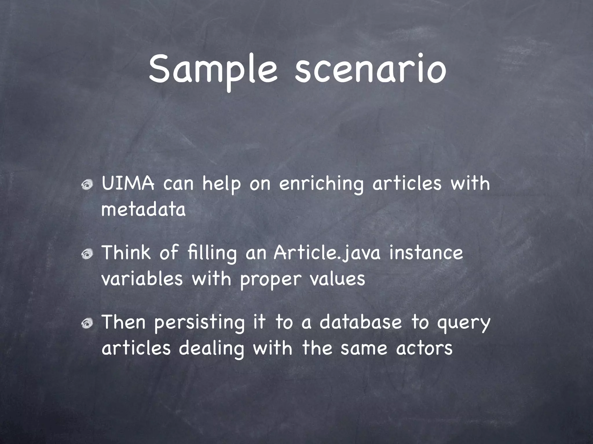 Sample scenario

UIMA can help on enriching articles with
metadata

Think of ﬁlling an Article.java instance
variables with proper values

Then persisting it to a database to query
articles dealing with the same actors
 