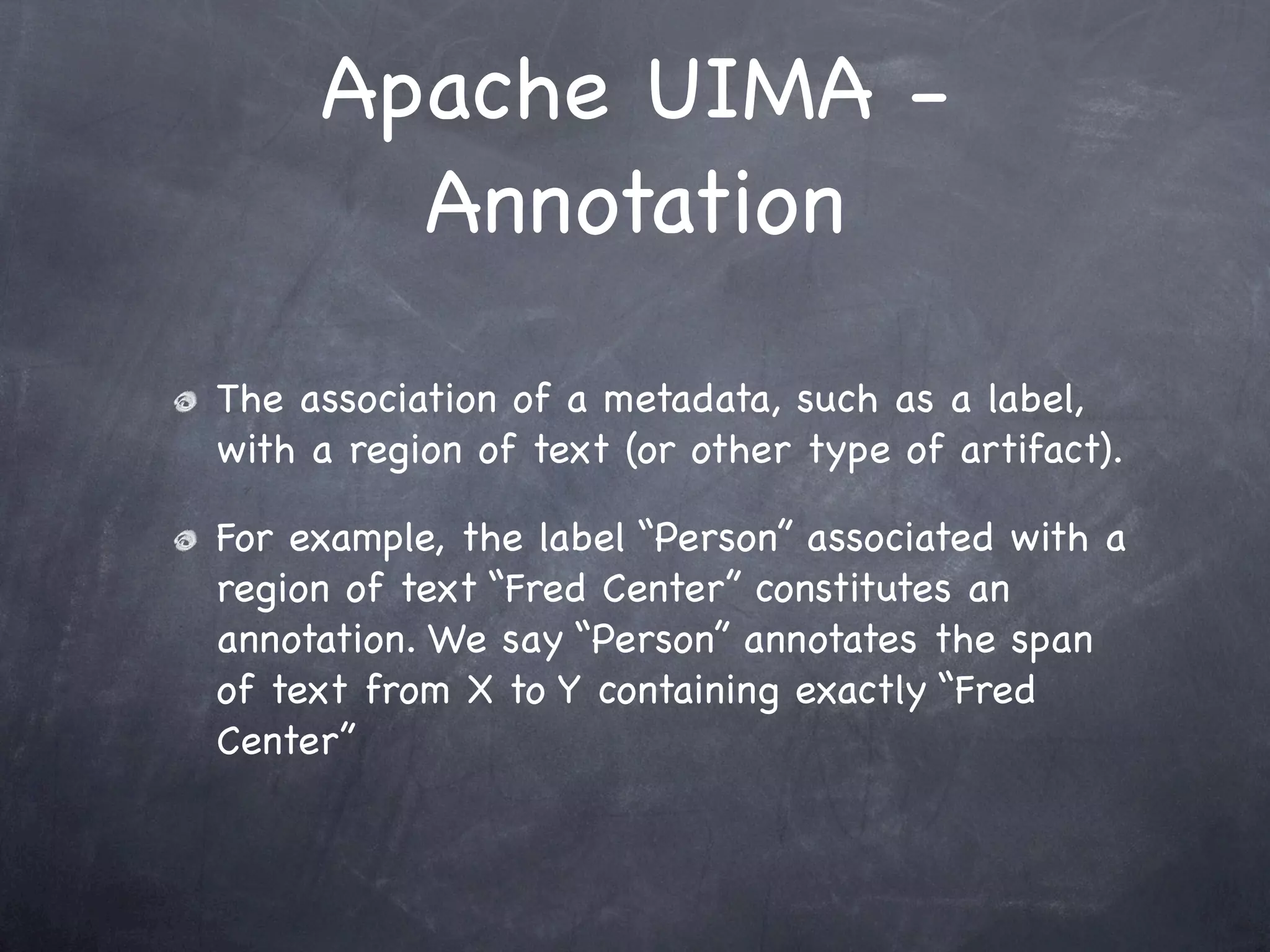 Apache UIMA -
       Annotation

The association of a metadata, such as a label,
with a region of text (or other type of artifact).

For example, the label “Person” associated with a
region of text “Fred Center” constitutes an
annotation. We say “Person” annotates the span
of text from X to Y containing exactly “Fred
Center”
 