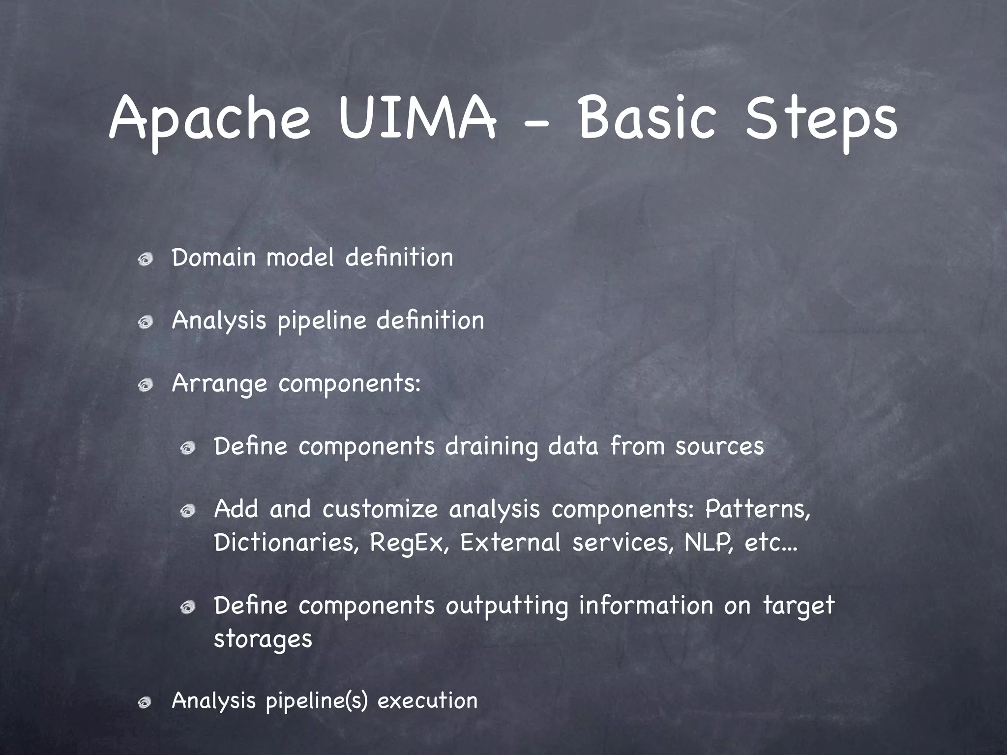 Apache UIMA - Basic Steps

  Domain model deﬁnition

  Analysis pipeline deﬁnition

  Arrange components:

      Deﬁne components draining data from sources

      Add and customize analysis components: Patterns,
      Dictionaries, RegEx, External services, NLP, etc...

      Deﬁne components outputting information on target
      storages

  Analysis pipeline(s) execution
 