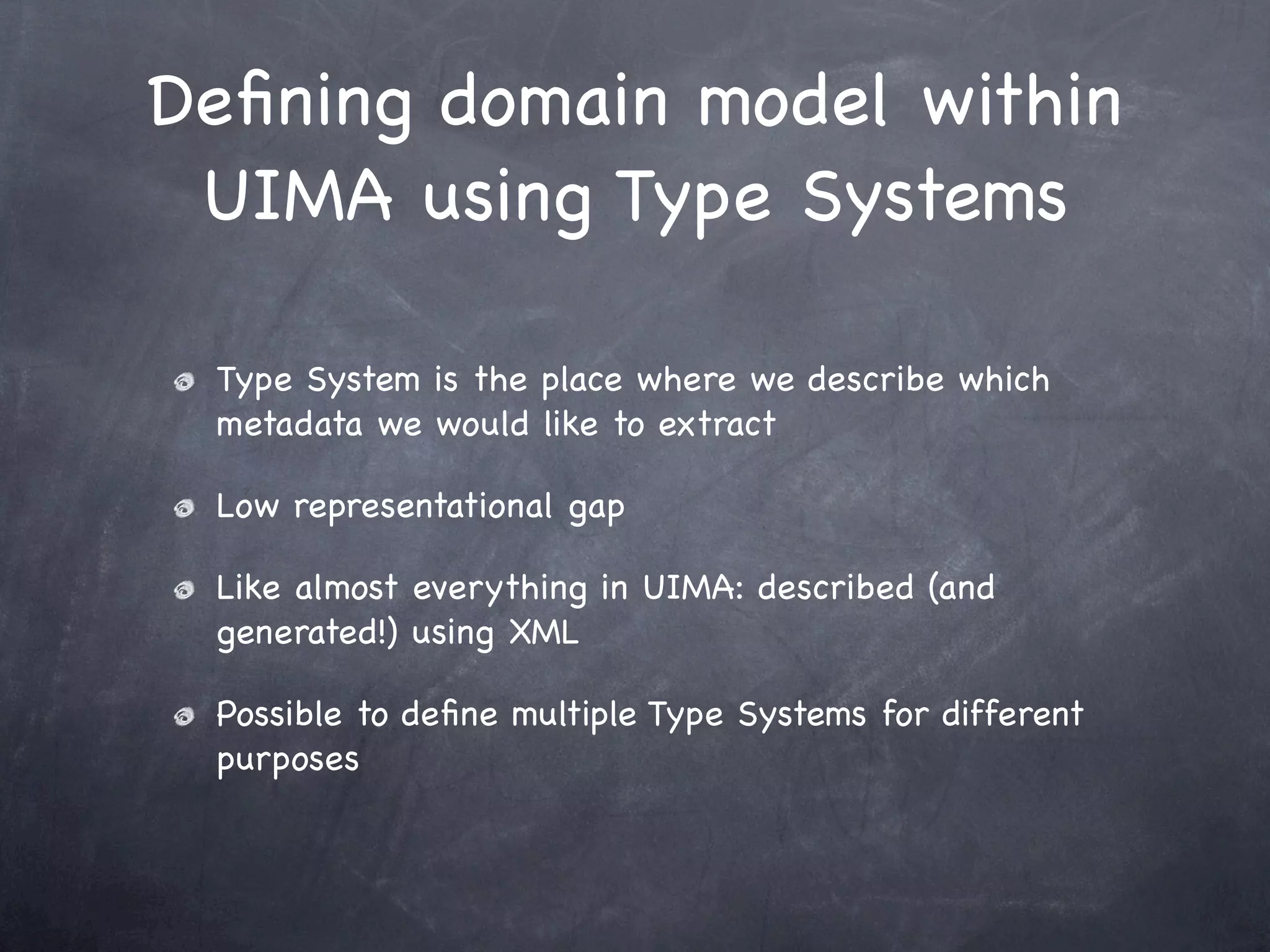 Deﬁning domain model within
 UIMA using Type Systems

 Type System is the place where we describe which
 metadata we would like to extract

 Low representational gap

 Like almost everything in UIMA: described (and
 generated!) using XML

 Possible to deﬁne multiple Type Systems for different
 purposes
 