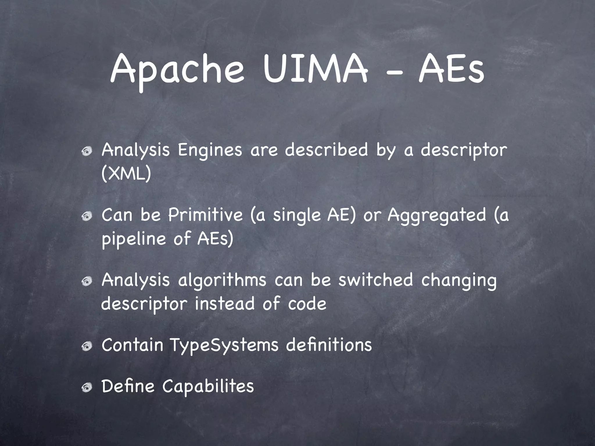 Apache UIMA - AEs
Analysis Engines are described by a descriptor
(XML)

Can be Primitive (a single AE) or Aggregated (a
pipeline of AEs)

Analysis algorithms can be switched changing
descriptor instead of code

Contain TypeSystems deﬁnitions

Deﬁne Capabilites
 