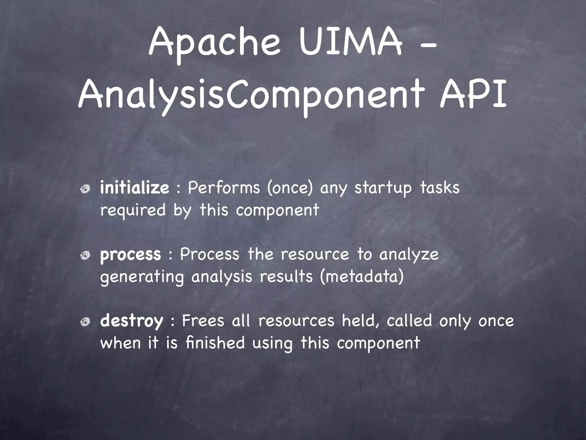 Apache UIMA -
AnalysisComponent API

 initialize : Performs (once) any startup tasks
 required by this component

 process : Process the resource to analyze
 generating analysis results (metadata)

 destroy : Frees all resources held, called only once
 when it is ﬁnished using this component
 