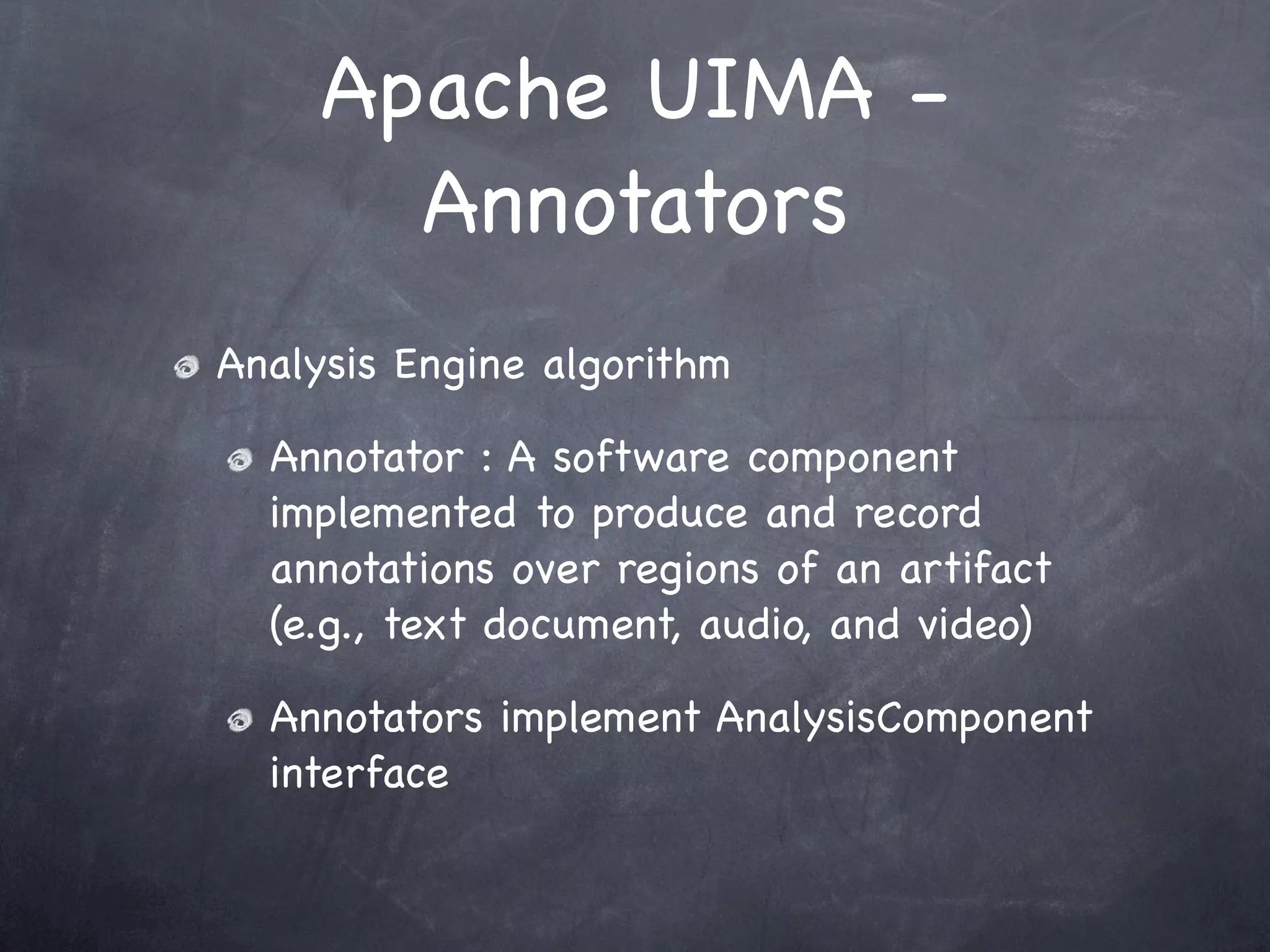 Apache UIMA -
       Annotators
Analysis Engine algorithm

  Annotator : A software component
  implemented to produce and record
  annotations over regions of an artifact
  (e.g., text document, audio, and video)

  Annotators implement AnalysisComponent
  interface
 