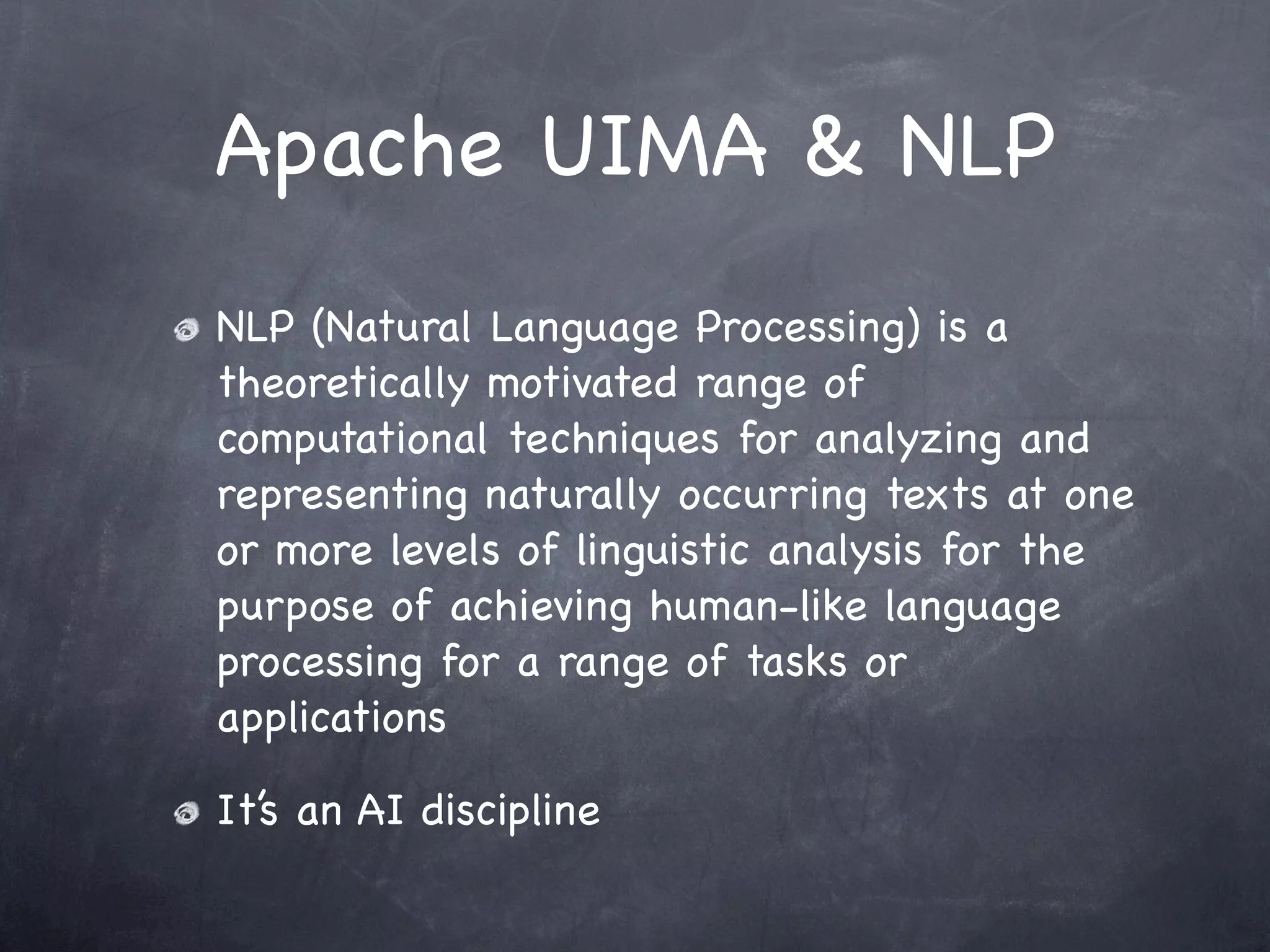 Apache UIMA & NLP
NLP (Natural Language Processing) is a
theoretically motivated range of
computational techniques for analyzing and
representing naturally occurring texts at one
or more levels of linguistic analysis for the
purpose of achieving human-like language
processing for a range of tasks or
applications

It’s an AI discipline
 