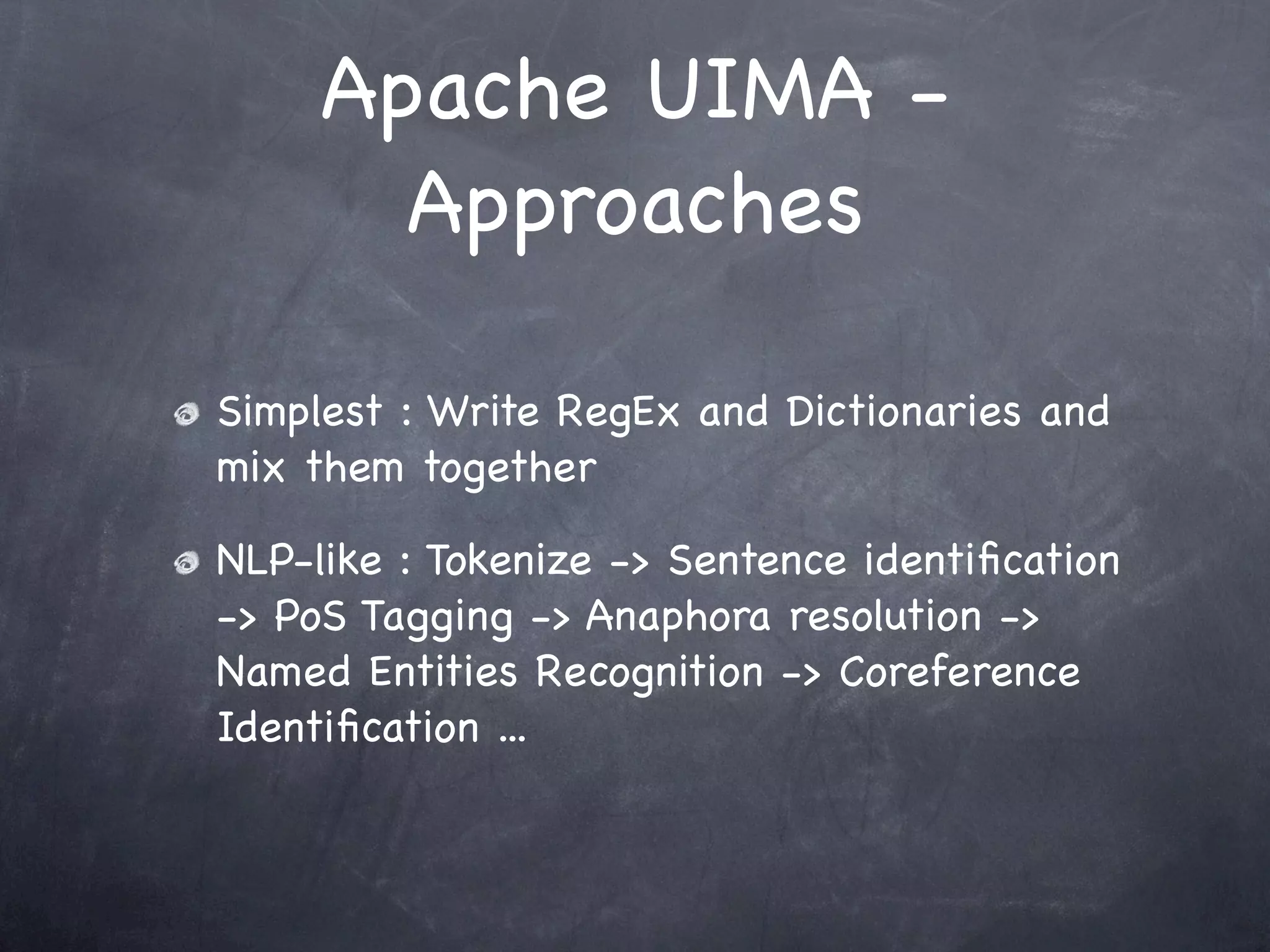Apache UIMA -
       Approaches

Simplest : Write RegEx and Dictionaries and
mix them together

NLP-like : Tokenize -> Sentence identiﬁcation
-> PoS Tagging -> Anaphora resolution ->
Named Entities Recognition -> Coreference
Identiﬁcation ...
 
