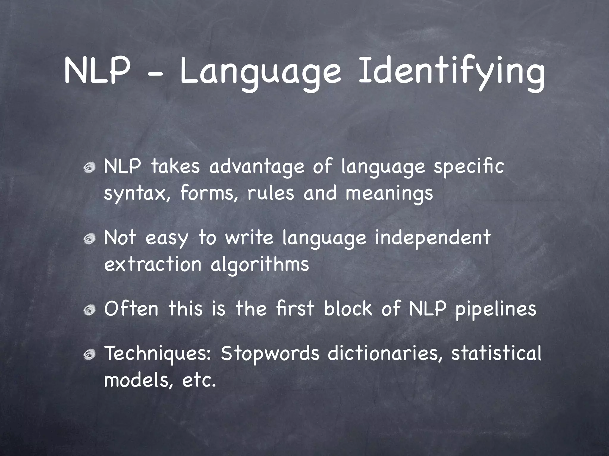 NLP - Language Identifying

  NLP takes advantage of language speciﬁc
  syntax, forms, rules and meanings

  Not easy to write language independent
  extraction algorithms

  Often this is the ﬁrst block of NLP pipelines

  Techniques: Stopwords dictionaries, statistical
  models, etc.
 