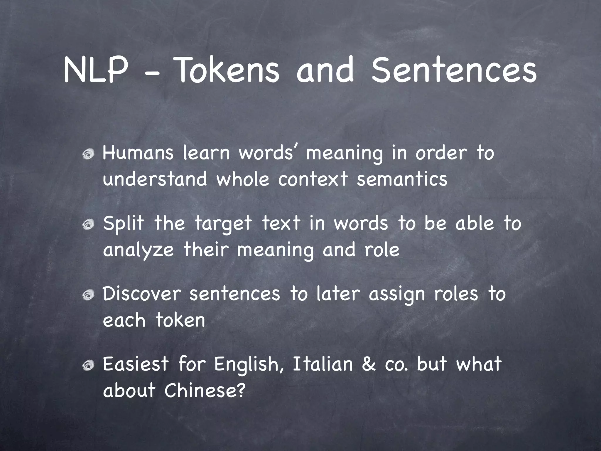 NLP - Tokens and Sentences

  Humans learn words’ meaning in order to
  understand whole context semantics

  Split the target text in words to be able to
  analyze their meaning and role

  Discover sentences to later assign roles to
  each token

  Easiest for English, Italian & co. but what
  about Chinese?
 