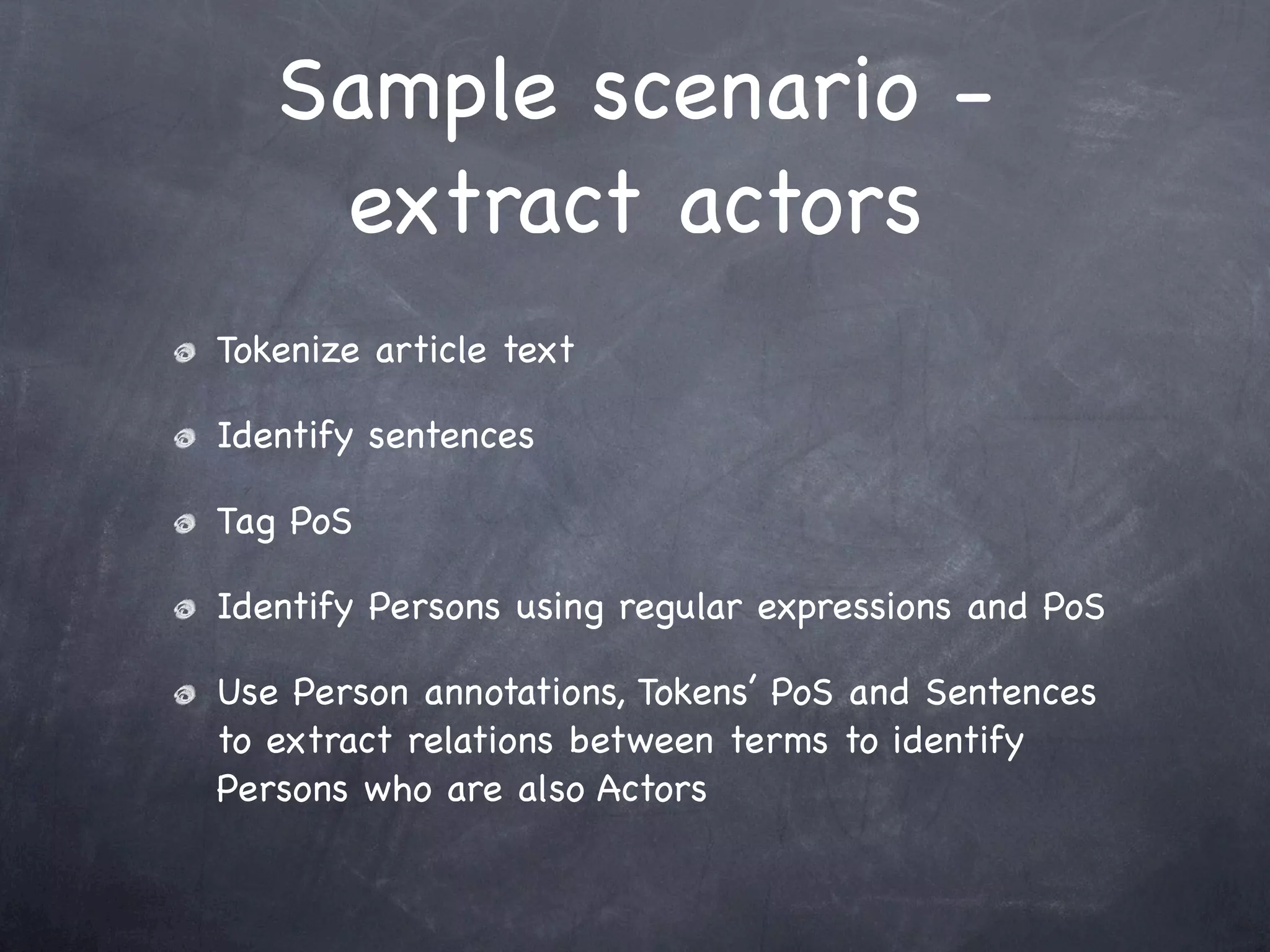 Sample scenario -
    extract actors
Tokenize article text

Identify sentences

Tag PoS

Identify Persons using regular expressions and PoS

Use Person annotations, Tokens’ PoS and Sentences
to extract relations between terms to identify
Persons who are also Actors
 