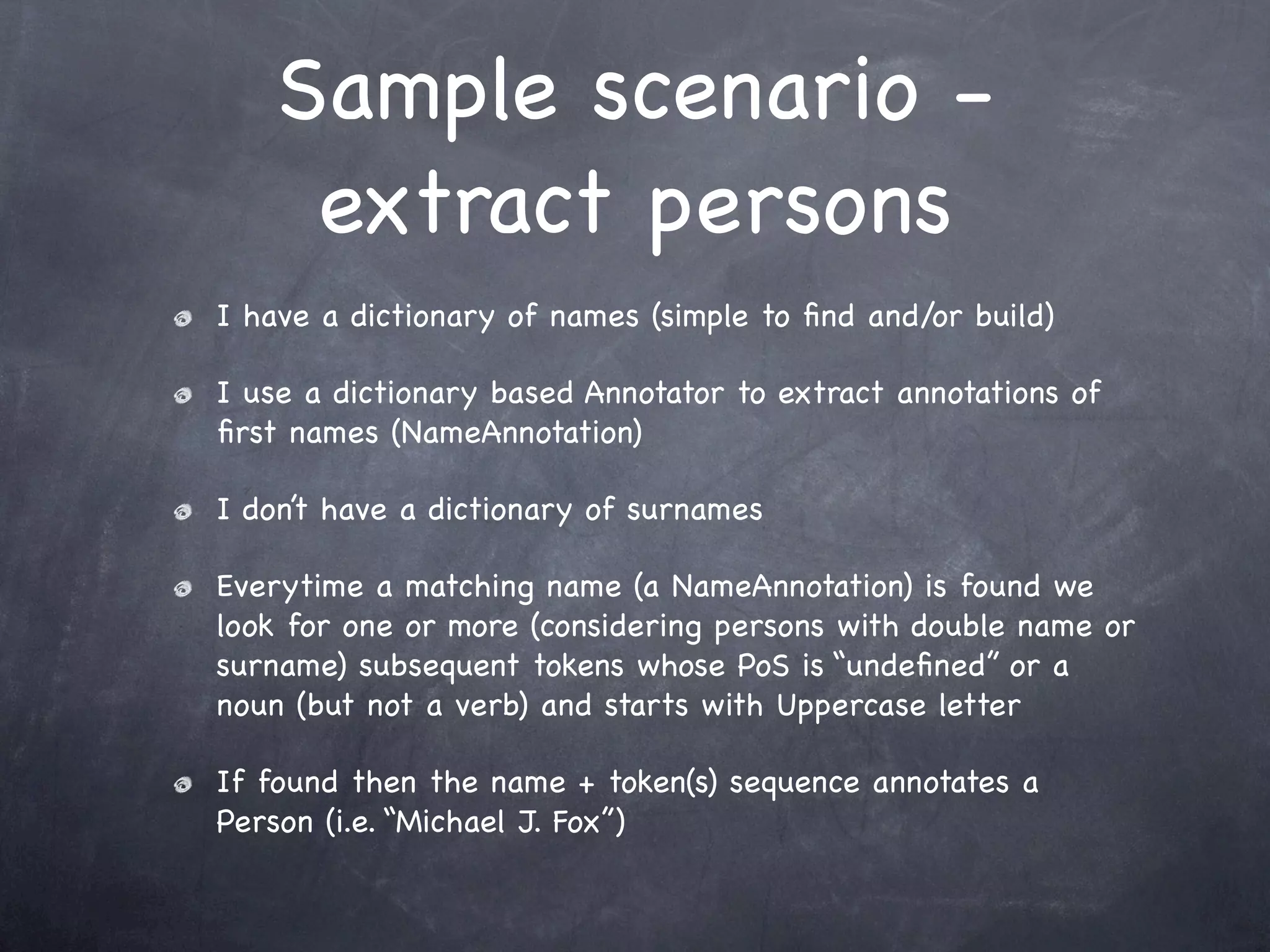 Sample scenario -
     extract persons
I have a dictionary of names (simple to ﬁnd and/or build)

I use a dictionary based Annotator to extract annotations of
ﬁrst names (NameAnnotation)

I don’t have a dictionary of surnames

Everytime a matching name (a NameAnnotation) is found we
look for one or more (considering persons with double name or
surname) subsequent tokens whose PoS is “undeﬁned” or a
noun (but not a verb) and starts with Uppercase letter

If found then the name + token(s) sequence annotates a
Person (i.e. “Michael J. Fox”)
 