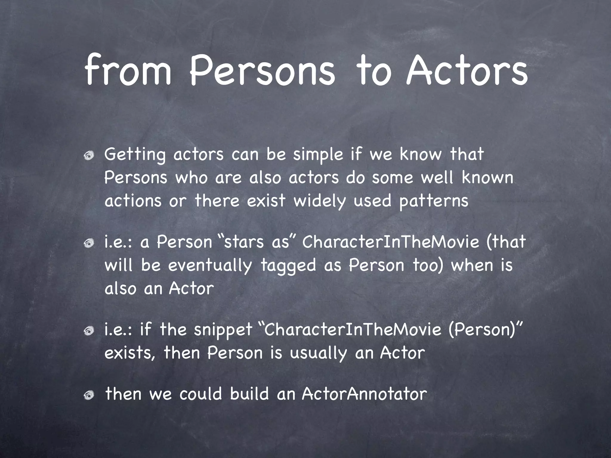 from Persons to Actors
 Getting actors can be simple if we know that
 Persons who are also actors do some well known
 actions or there exist widely used patterns

 i.e.: a Person “stars as” CharacterInTheMovie (that
 will be eventually tagged as Person too) when is
 also an Actor

 i.e.: if the snippet “CharacterInTheMovie (Person)”
 exists, then Person is usually an Actor

 then we could build an ActorAnnotator
 
