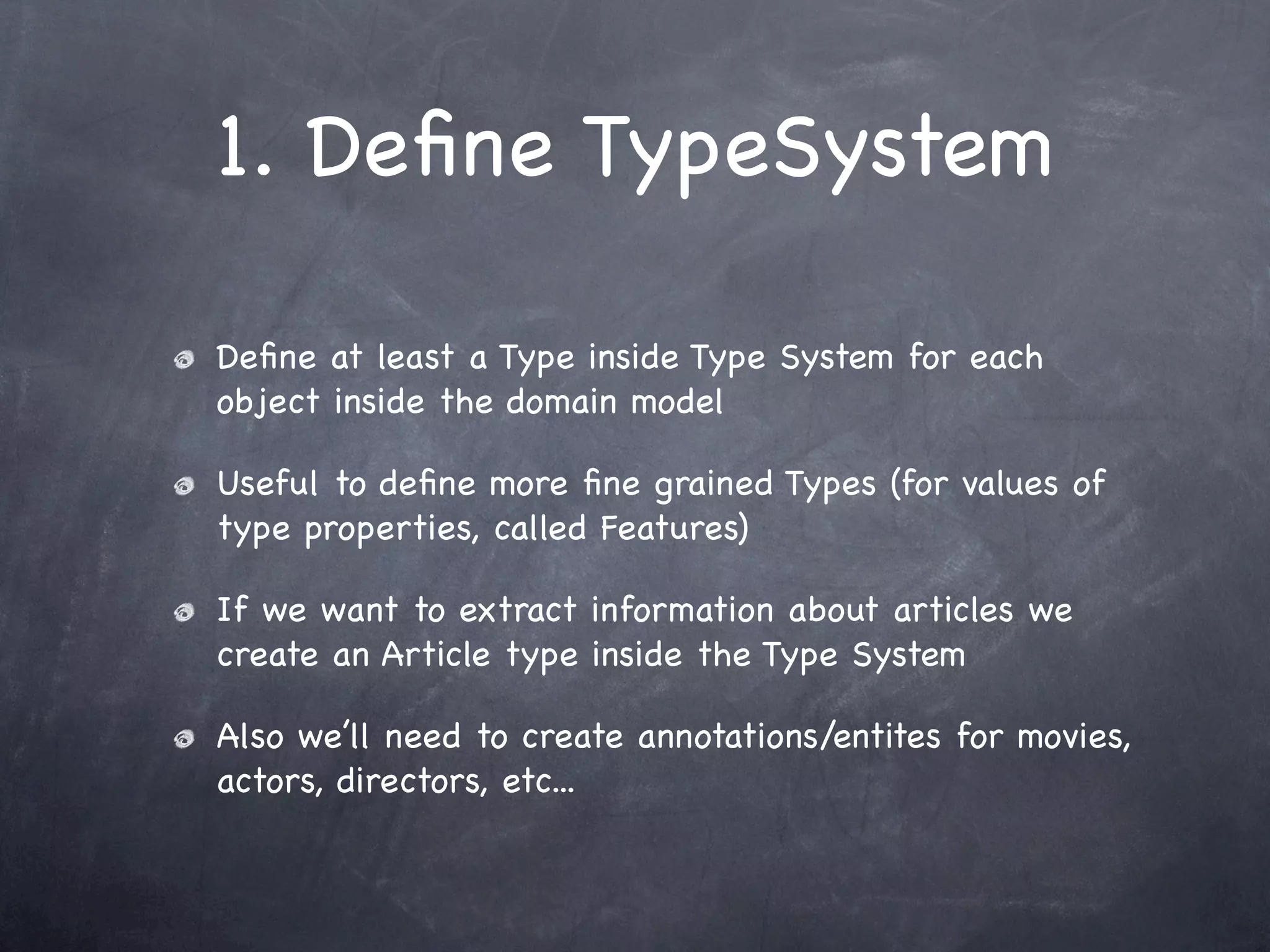 1. Deﬁne TypeSystem

Deﬁne at least a Type inside Type System for each
object inside the domain model

Useful to deﬁne more ﬁne grained Types (for values of
type properties, called Features)

If we want to extract information about articles we
create an Article type inside the Type System

Also we’ll need to create annotations/entites for movies,
actors, directors, etc...
 