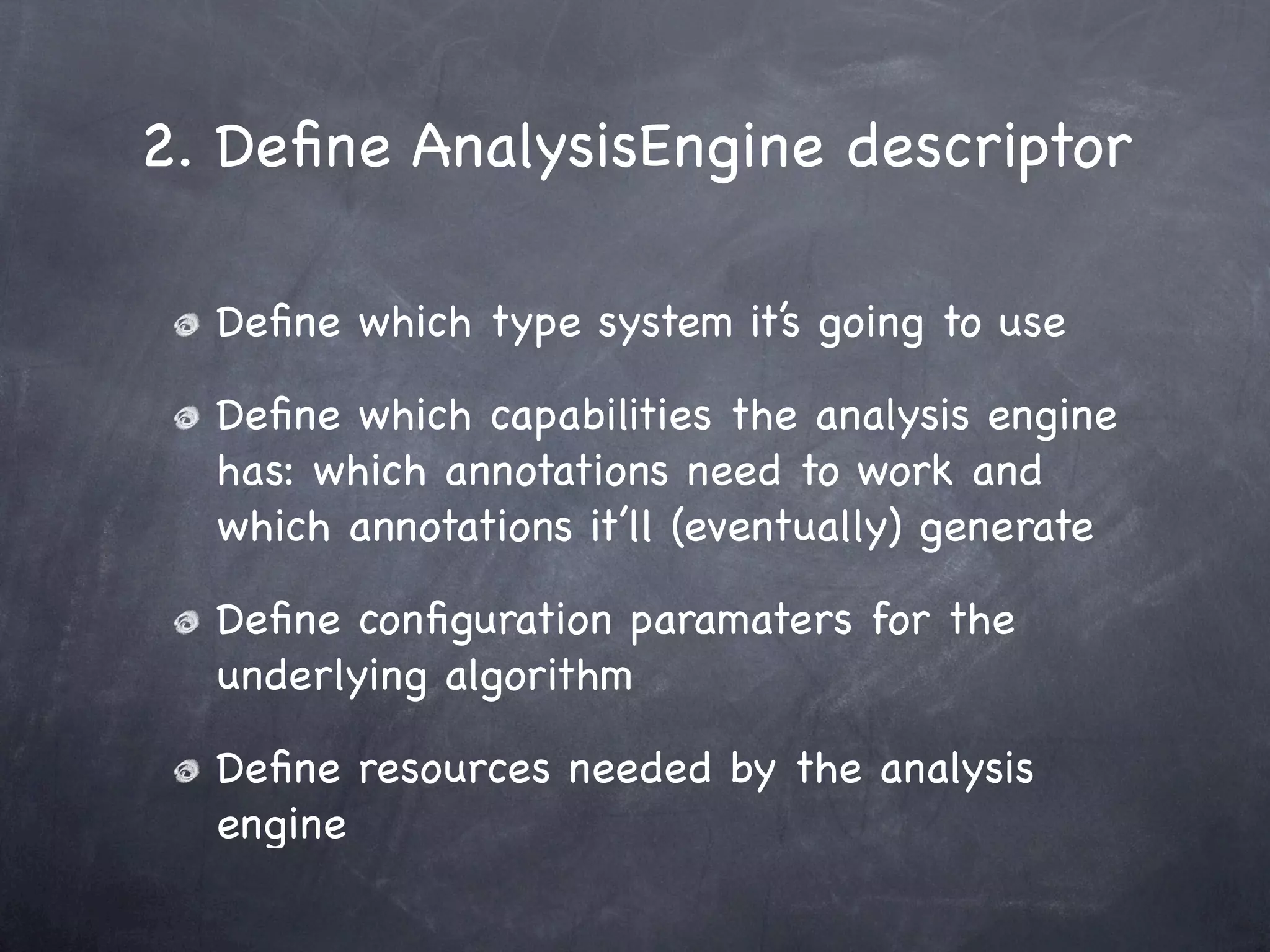2. Deﬁne AnalysisEngine descriptor

  Deﬁne which type system it’s going to use

  Deﬁne which capabilities the analysis engine
  has: which annotations need to work and
  which annotations it’ll (eventually) generate

  Deﬁne conﬁguration paramaters for the
  underlying algorithm

  Deﬁne resources needed by the analysis
  engine
 