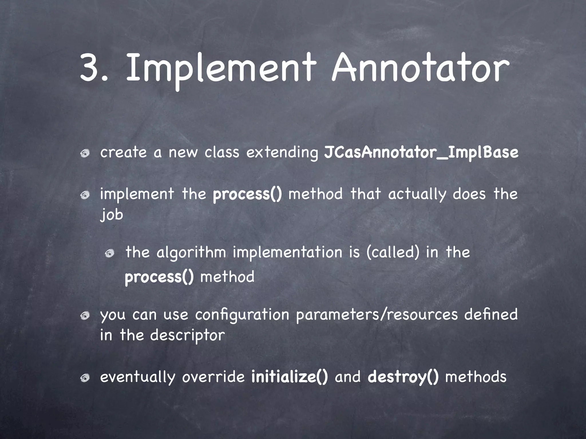 3. Implement Annotator
 create a new class extending JCasAnnotator_ImplBase

 implement the process() method that actually does the
 job

    the algorithm implementation is (called) in the
    process() method

 you can use conﬁguration parameters/resources deﬁned
 in the descriptor

 eventually override initialize() and destroy() methods
 