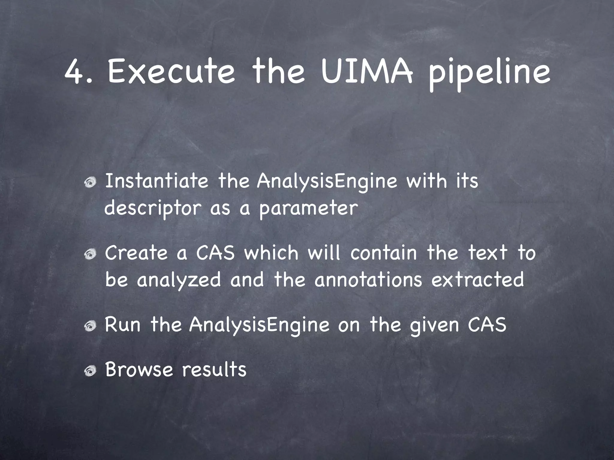 4. Execute the UIMA pipeline

  Instantiate the AnalysisEngine with its
  descriptor as a parameter

  Create a CAS which will contain the text to
  be analyzed and the annotations extracted

  Run the AnalysisEngine on the given CAS

  Browse results
 