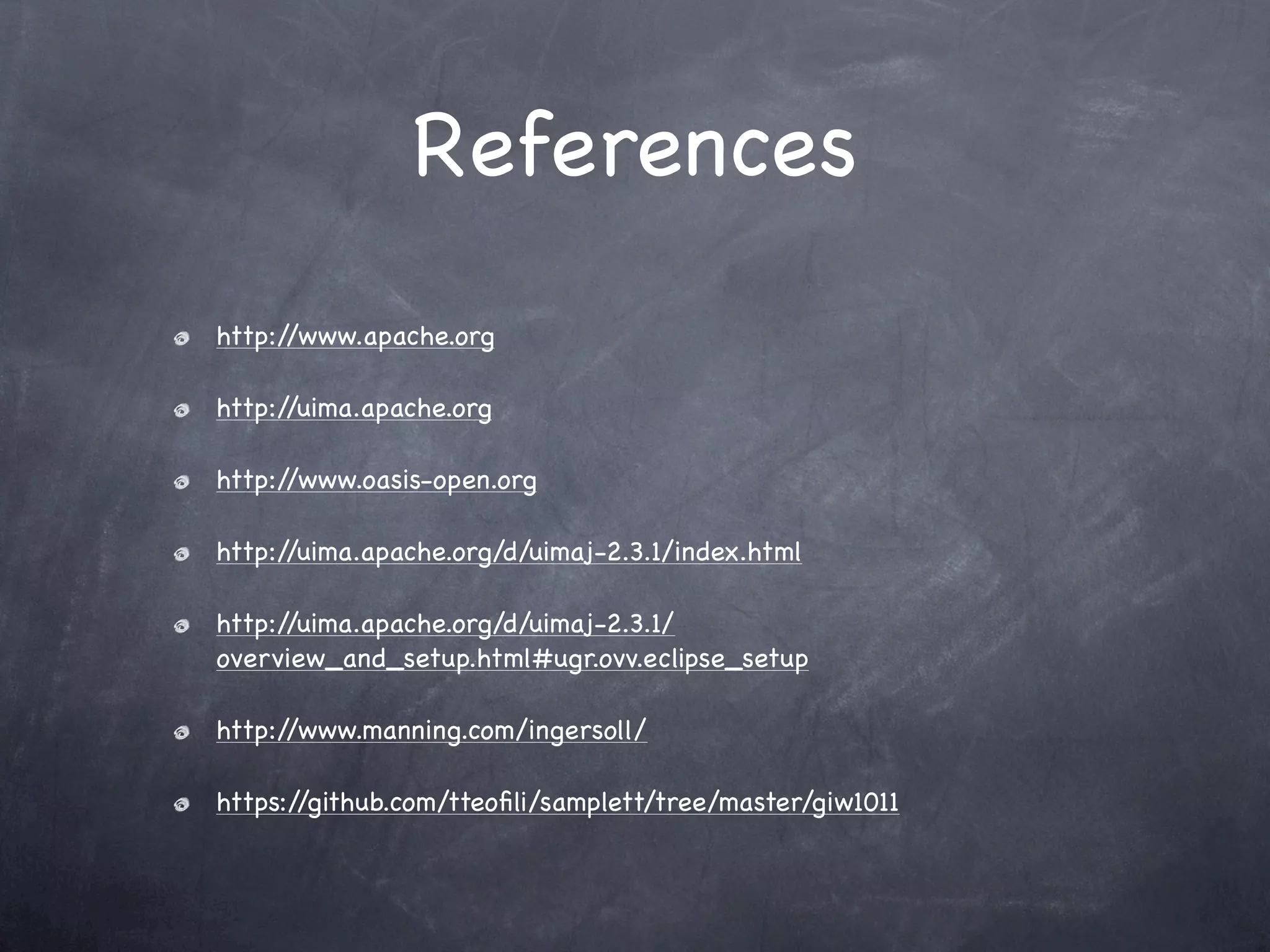 References
http://www.apache.org

http://uima.apache.org

http://www.oasis-open.org

http://uima.apache.org/d/uimaj-2.3.1/index.html

http://uima.apache.org/d/uimaj-2.3.1/
overview_and_setup.html#ugr.ovv.eclipse_setup

http://www.manning.com/ingersoll/

https://github.com/tteoﬁli/samplett/tree/master/giw1011
 