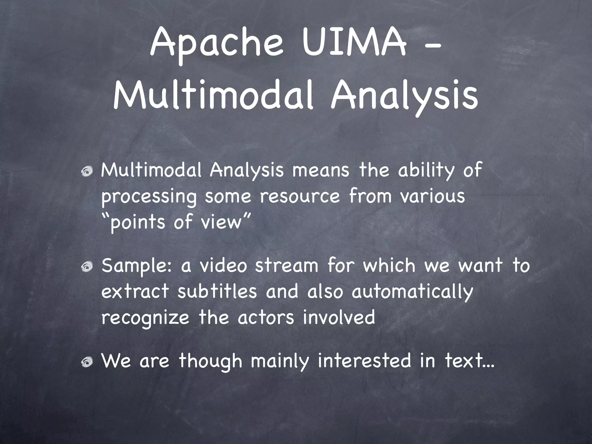 Apache UIMA -
 Multimodal Analysis
Multimodal Analysis means the ability of
processing some resource from various
“points of view”

Sample: a video stream for which we want to
extract subtitles and also automatically
recognize the actors involved

We are though mainly interested in text...
 