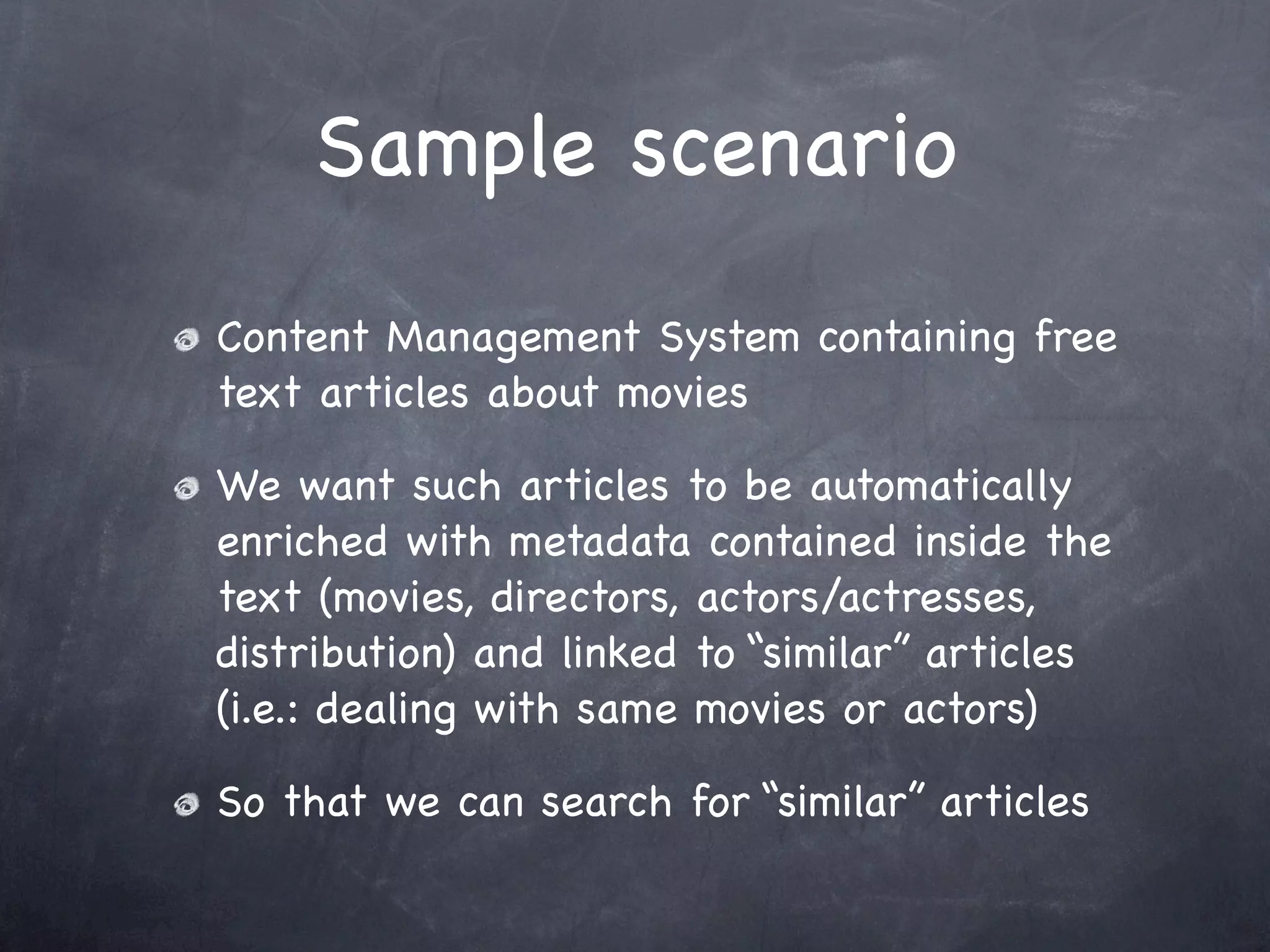 Sample scenario
Content Management System containing free
text articles about movies

We want such articles to be automatically
enriched with metadata contained inside the
text (movies, directors, actors/actresses,
distribution) and linked to “similar” articles
(i.e.: dealing with same movies or actors)

So that we can search for “similar” articles
 