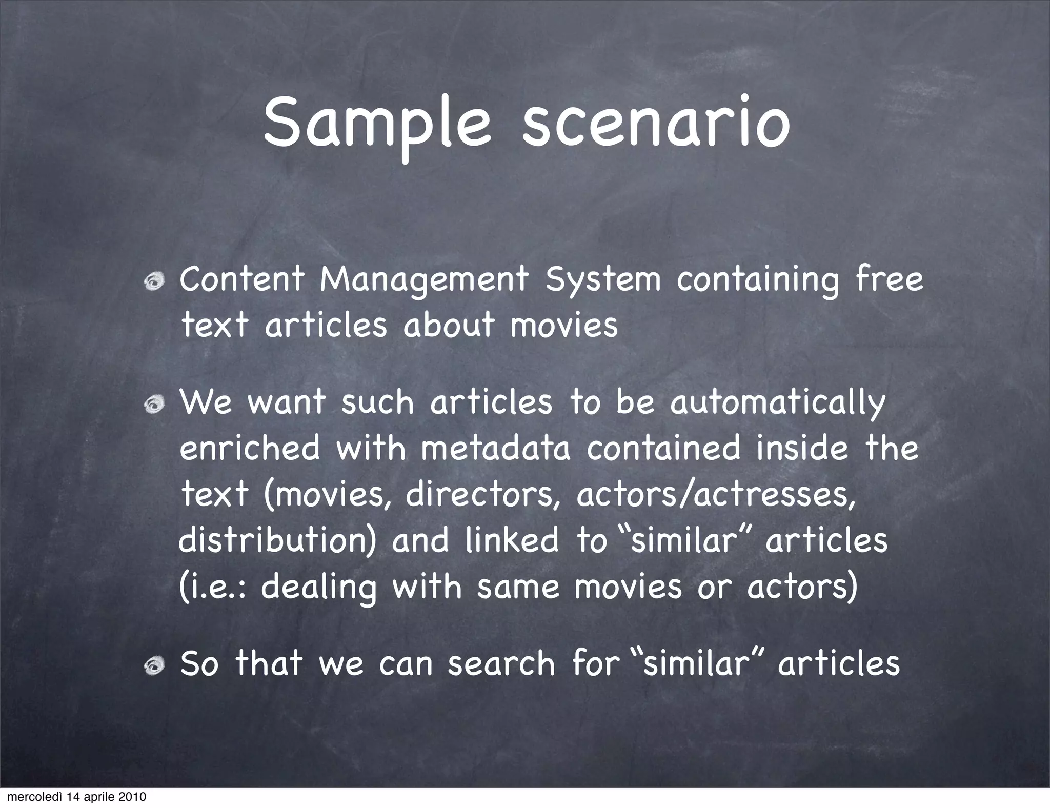 Sample scenario
                           Content Management System containing free
                           text articles about movies

                           We want such articles to be automatically
                           enriched with metadata contained inside the
                           text (movies, directors, actors/actresses,
                           distribution) and linked to “similar” articles
                           (i.e.: dealing with same movies or actors)

                           So that we can search for “similar” articles


mercoledì 14 aprile 2010
 